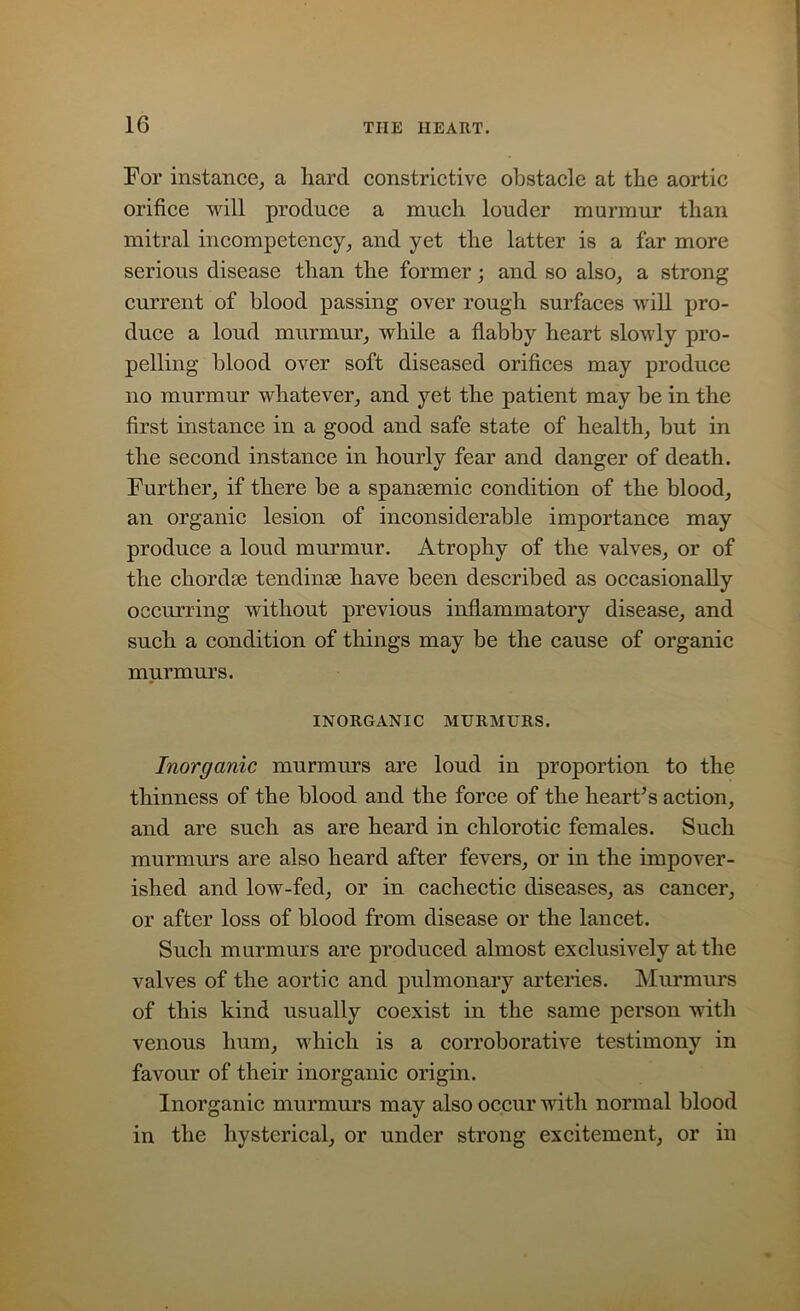 For instance, a hard constrictive obstacle at the aortic orifice will produce a much louder murmur than mitral incompetency, and yet the latter is a far more serious disease than the former; and so also, a strong current of blood passing over rough surfaces will pro- duce a loud murmur, while a flabby heart slowly pro- pelling blood over soft diseased orifices may produce no murmur whatever, and yet the patient may be in the first instance in a good and safe state of health, but in the second instance in hourly fear and danger of death. Further, if there be a spamemic condition of the blood, an organic lesion of inconsiderable importance may produce a loud murmur. Atrophy of the valves, or of the chordae tendinse have been described as occasionally occurring without previous inflammatory disease, and such a condition of things may be the cause of organic murmurs. INORGANIC MURMURS. Inorganic murmurs are loud in proportion to the thinness of the blood and the force of the heart’s action, and are such as are heard in chlorotic females. Such murmurs are also heard after fevers, or in the impover- ished and low-fed, or in cachectic diseases, as cancer, or after loss of blood from disease or the lancet. Such murmurs are produced almost exclusively at the valves of the aortic and pulmonary arteries. Murmurs of this kind usually coexist in the same person with venous hum, which is a corroborative testimony in favour of their inorganic origin. Inorganic murmurs may also occur with normal blood in the hysterical, or under strong excitement, or in