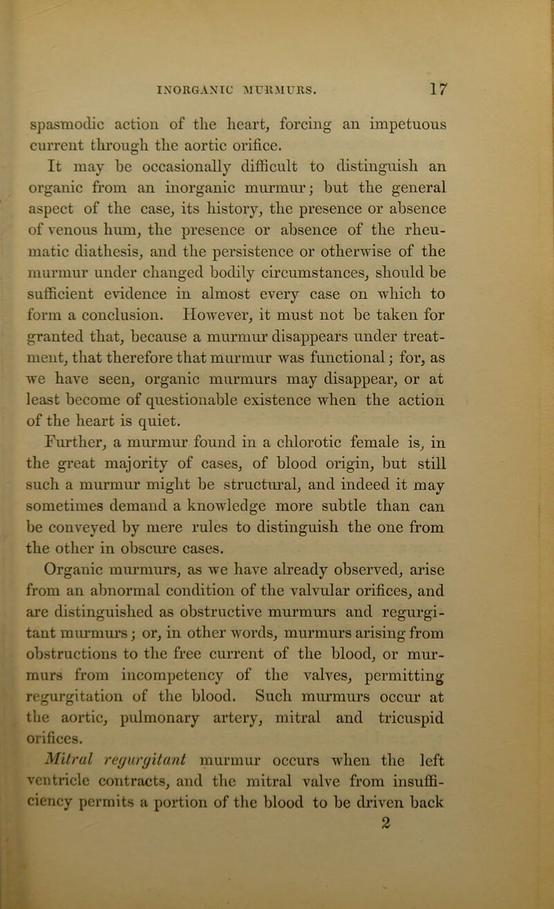 spasmodic action of the heart, forcing an impetuous current through the aortic orifice. It may be occasionally difficult to distinguish an organic from an inorganic murmur; but the general aspect of the case, its history, the presence or absence of venous hum, the presence or absence of the rheu- matic diathesis, and the persistence or otherwise of the murmur under changed bodily circumstances, should be sufficient evidence in almost every case on which to form a conclusion. However, it must not be taken for granted that, because a murmur disappears under treat- ment, that therefore that murmur was functional; for, as we have seen, organic murmurs may disappear, or at least become of questionable existence when the action of the heart is quiet. Further, a murmur found in a chlorotic female is, in the great majority of cases, of blood origin, but still such a murmur might be structural, and indeed it may sometimes demand a knowledge more subtle than can be conveyed by mere rules to distinguish the one from the other in obscure cases. Organic murmurs, as we have already observed, arise from an abnormal condition of the valvular orifices, and are distinguished as obstructive murmurs and regurgi- tant murmurs; or, in other words, murmurs arising from obstructions to the free current of the blood, or mur- murs from incompetency of the valves, permitting regurgitation of the blood. Such murmurs occur at the aortic, pulmonary artery, mitral and tricuspid orifices. Mitral regurgitant murmur occurs when the left ventricle contracts, and the mitral valve from insuffi- ciency permits a portion of the blood to be driven back 2