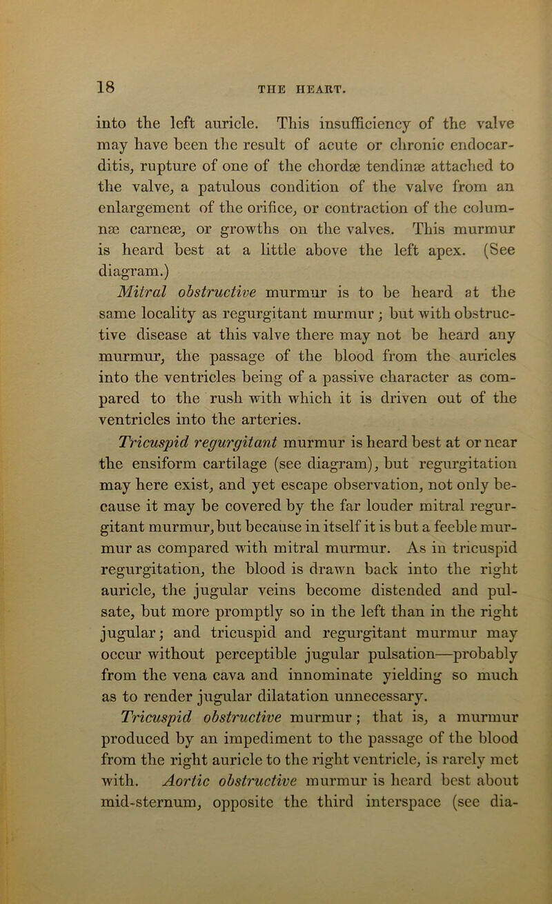 into the left auricle. This insufficiency of the valve may have been the result of acute or chronic endocar- ditis, rupture of one of the chordae tendinse attached to the valve., a patulous condition of the valve from an enlargement of the orifice, or contraction of the colum- nar carnese, or growths on the valves. This murmur is heard best at a little above the left apex. (See diagram.) Mitral obstructive murmur is to be heard at the same locality as regurgitant murmur ; but with obstruc- tive disease at this valve there may not be heard any murmur, the passage of the blood from the auricles into the ventricles being of a passive character as com- pared to the rush with which it is driven out of the ventricles into the arteries. Tricuspid regurgitant murmur is heard best at or near the ensiform cartilage (see diagram), but regurgitation may here exist, and yet escape observation, not only be- cause it may be covered, by the far louder mitral regur- gitant murmur, but because in itself it is but a feeble mur- mur as compared with mitral murmur. As in tricuspid regurgitation, the blood is drawn back into the right auricle, the jugular veins become distended and pul- sate, but more promptly so in the left than in the right jugular; and tricuspid and regurgitant murmur may occur without perceptible jugular pulsation—probably from the vena cava and innominate yielding so much as to render jugular dilatation unnecessary. Tricuspid obstructive murmur; that is, a murmur produced by an impediment to the passage of the blood from the right auricle to the right ventricle, is rarely met with. Aortic obstructive murmur is heard best about mid-sternum, opposite the third interspace (see dia-