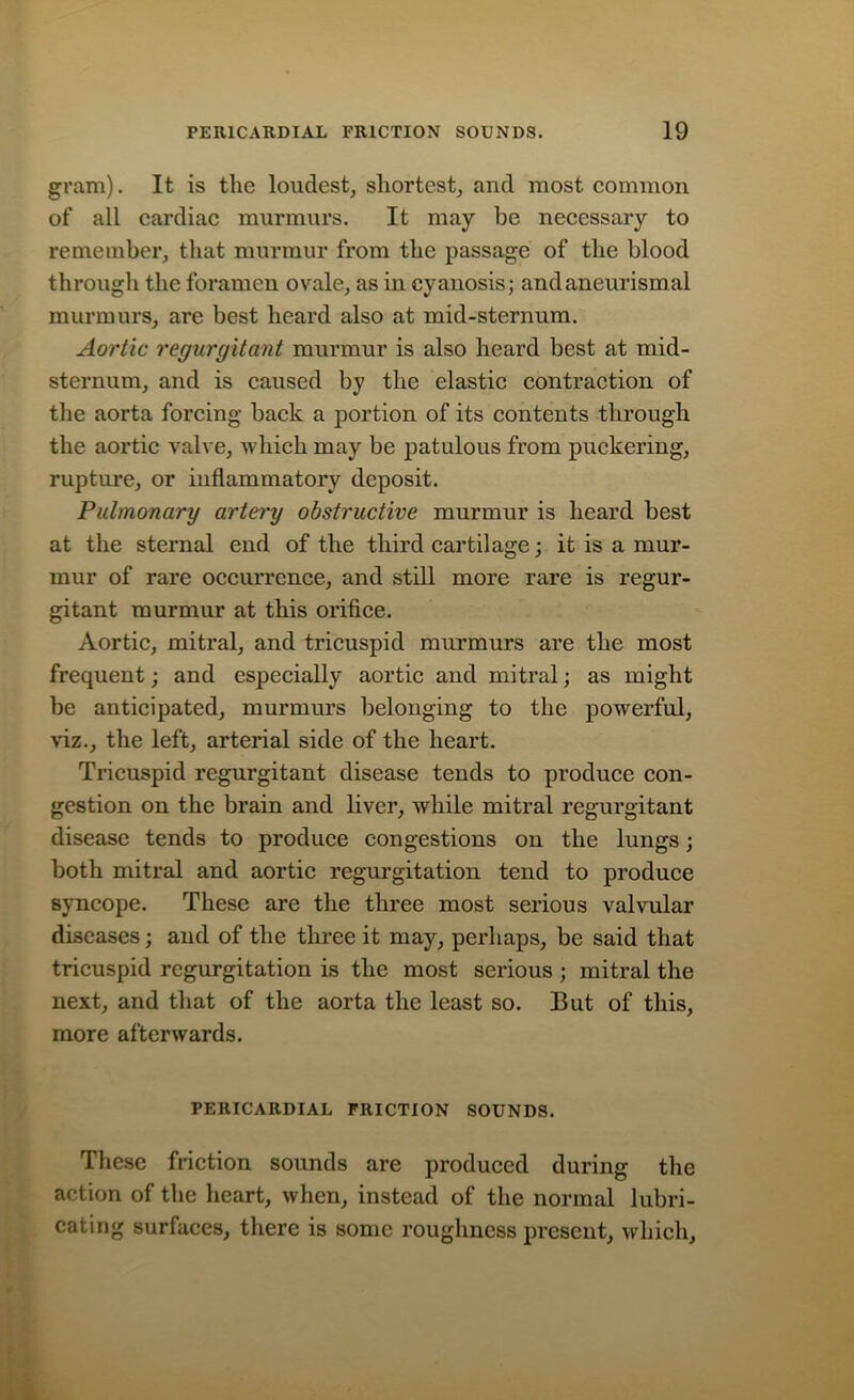 gram). It is the loudest, shortest, and most common of all cardiac murmurs. It may be necessary to remember, that murmur from the passage of the blood through the foramen ovale, as in cyanosis; andaneurismal murmurs, are best heard also at mid-sternum. Aortic regurgitant murmur is also heard best at mid- sternum, and is caused by the elastic contraction of the aorta forcing back a portion of its contents through the aortic valve, which may be patulous from puckering, rupture, or inflammatory deposit. Pulmonary artery obstructive murmur is heard best at the sternal end of the third cartilage; it is a mur- mur of rare occurrence, and still more rare is regur- gitant murmur at this orifice. Aortic, mitral, and tricuspid murmurs are the most frequent; and especially aortic and mitral; as might be anticipated, murmurs belonging to the powerful, viz., the left, arterial side of the heart. Tricuspid regurgitant disease tends to produce con- gestion on the brain and liver, while mitral regurgitant disease tends to produce congestions on the lungs; both mitral and aortic regurgitation tend to produce syncope. These are the three most serious valvular diseases; and of the three it may, perhaps, be said that tricuspid regurgitation is the most serious ; mitral the next, and that of the aorta the least so. But of this, more afterwards. PERICARDIAL FRICTION SOUNDS. These friction sounds are produced during the action of the heart, when, instead of the normal lubri- cating surfaces, there is some roughness present, which.