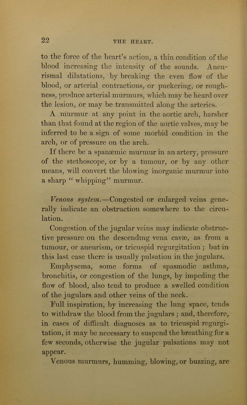 to the force of the heart’s action, a thin condition of the blood increasing the intensity of the sounds. Aneu- rism al dilatations, by breaking the even flow of the blood, or arterial contractions, or puckering, or rough- ness, produce arterial murmurs, which may be heard over the lesion, or may be transmitted along the arteries. A murmur at any point in the aortic arch, harsher than that found at the region of the aortic valves, may be inferred to be a sign of some morbid condition in the arch, or of pressure on the arch. If there be a spansemie murmur in an artery, pressure of the stethoscope, or by a tumour, or by any other means, will convert the blowing inorganic murmur into a sharp “ whipping” murmur. Venous system.—Congested or enlarged veins gene- rally indicate an obstruction somewhere to the circu- lation. Congestion of the jugular veins may indicate obstruc- tive pressure on the descending vena cavse, as from a tumour, or aneurism, or tricuspid regurgitation ; but in this last case there is usually pulsation in the jugulars. Emphysema, some forms of spasmodic asthma, bronchitis, or congestion of the lungs, by impeding the flow of blood, also tend to produce a swelled condition of the jugulars and other veins of the neck. Eull inspiration, by increasing the lung space, tends to withdraw the blood from the jugulars ; and, therefore, in cases of difficult diagnoses as to tricuspid regurgi- tation, it may be necessary to suspend the breathing for a few seconds, otherwise the jugular pulsations may not appear. Venous murmurs, humming, blowing, or buzzing, are