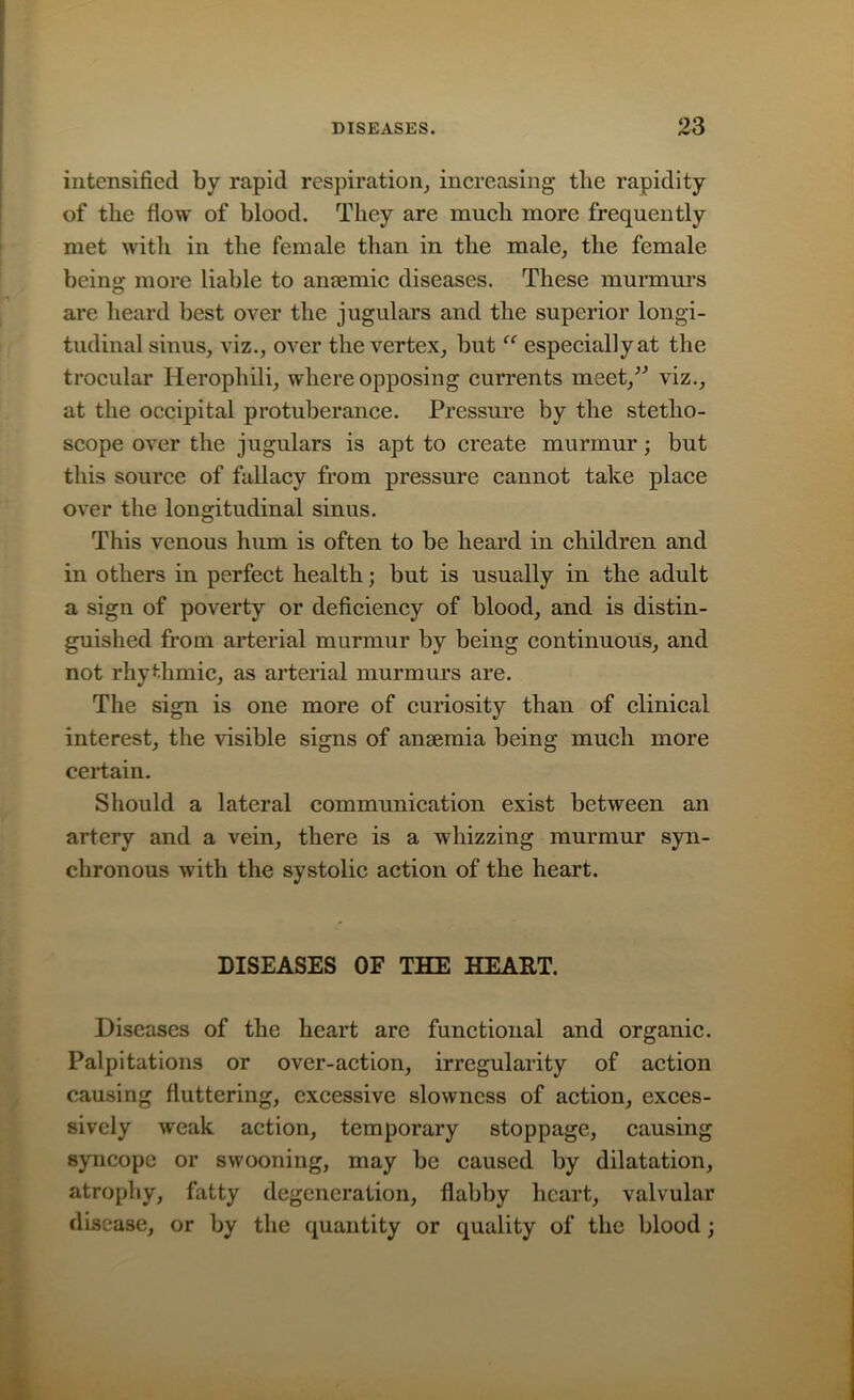 intensified by rapid respiration, increasing the rapidity of the flow of blood. They are much more frequently met with in the female than in the male, the female being more liable to anaemic diseases. These murmurs are heard best over the jugulars and the superior longi- tudinal sinus, viz., over the vertex, but “ especially at the trocular Herophili, where opposing currents meet,’” viz., at the occipital protuberance. Pressure by the stetho- scope over the jugulars is apt to create murmur; but this source of fallacy from pressure cannot take place over the longitudinal sinus. This venous hum is often to be heard in children and in others in perfect health; but is usually in the adult a sign of poverty or deficiency of blood, and is distin- guished from arterial murmur by being continuous, and not rhythmic, as arterial murmurs are. The sign is one more of curiosity than of clinical interest, the visible signs of anaemia being much more certain. Should a lateral communication exist between an artery and a vein, there is a whizzing murmur syn- chronous with the systolic action of the heart. DISEASES OF THE HEART. Diseases of the heart are functional and organic. Palpitations or over-action, irregularity of action causing fluttering, excessive slowness of action, exces- sively weak action, temporary stoppage, causing syncope or swooning, may be caused by dilatation, atrophy, fatty degeneration, flabby heart, valvular disease, or by the quantity or quality of the blood ;