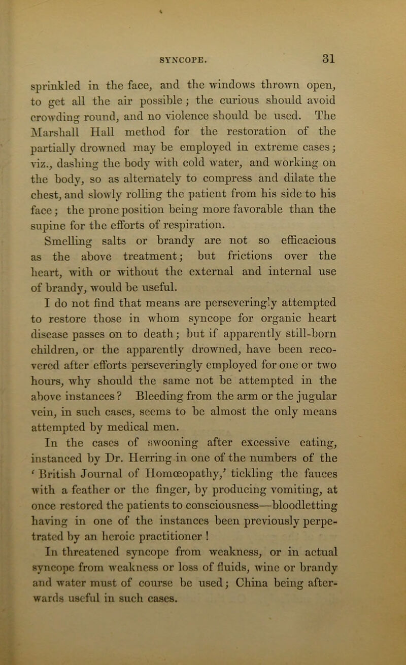 sprinkled in the face, and the windows thrown open, to get all the air possible; the curious should avoid crowding round, and no violence should be used. The Marshall Hall method for the restoration of the partially drowned may be employed in extreme cases; viz., dashing the body with cold water, and working on the body, so as alternately to compress and dilate the chest, and slowly rolling the patient from his side to his face; the prone position being more favorable than the supine for the efforts of respiration. Smelling salts or brandy are not so efficacious as the above treatment; but frictions over the heart, with or without the external and internal use of brandy, would be useful. I do not find that means are persevering! y attempted to restore those in whom syncope for organic heart disease passes on to death; but if apparently still-born children, or the apparently drowned, have been reco- vered after efforts perseveringly employed for one or two hours, why should the same not be attempted in the above instances ? Bleeding from the arm or the jugular vein, in such cases, seems to be almost the only means attempted by medical men. In the cases of swooning after excessive eating, instanced by Dr. Herring in one of the numbers of the ‘ British Journal of Homoeopathy/ tickling the fauces with a feather or the finger, by producing vomiting, at once restored the patients to consciousness—bloodletting having in one of the instances been previously perpe- trated by an heroic practitioner ! In threatened syncope from weakness, or in actual syncope from weakness or loss of fluids, wine or brandy and water must of course be used; China being after- wards useful in such cases.