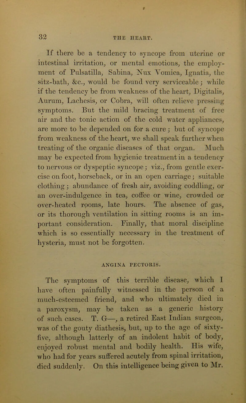 If there be a tendency to syncope from uterine or intestinal irritation, or mental emotions, the employ- ment of Pulsatilla, Sabina, Nux Vomica, Ignatia, the sitz-bath, &c., would be found very serviceable; while if the tendency be from weakness of the heart, Digitalis, Aurum, Lachesis, or Cobra, will often relieve pressing symptoms. But the mild bracing treatment of free air and the tonic action of the cold water appliances, are more to be depended on for a cure; but of syncope from weakness of the heart, we shall speak further when treating of the organic diseases of that organ. Much may be expected from hygienic treatment in a tendency to nervous or dyspeptic syncope; viz., from gentle exer- cise on foot, horseback, or in an open carriage; suitable clothing; abundance of fresh air, avoiding coddling, or an over-indulgence in tea, coffee or wine, crowded or over-heated rooms, late hours. The absence of gas, or its thorough ventilation in sitting rooms is an im- portant consideration. Finally, that moral discipline which is so essentially necessary in the treatment of hysteria, must not be forgotten. ANGINA PECTORIS. The symptoms of this terrible disease, which I have often painfully witnessed in the person of a much-esteemed friend, and who ultimately died in a paroxysm, may be taken as a generic history of such cases. T. G—, a retired East Indian surgeon, was of the gouty diathesis, but, up to the age of sixty- five, although latterly of an indolent habit of body, enjoyed robust mental and bodily health. Ilis wife, who had for years suffered acutely from spinal irritation, died suddenly. On this intelligence being given to Mr.