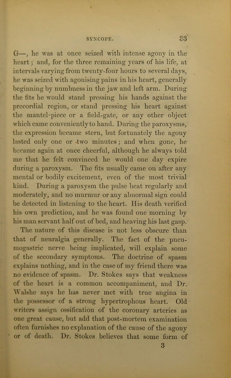 G—, he was at once seized with intense agony in the heart; and, for the three remaining years of his life, at intervals varying from twenty-four hours to several days, he was seized with agonising pains in liis heart, generally beginning by numbness in the jaw and left arm. During the fits he would stand pressing liis hands against the precordial region, or stand pressing liis heart against the mantel-piece or a field-gate, or any other object which came conveniently to hand. During the paroxysms, the expression became stern, but fortunately the agony lasted only one or -two minutes; and when gone, he became again at once cheerful, although he always told me that he felt convinced he would one day expire during a paroxysm. The fits usually came on after any mental or bodily excitement, even of the most trivial kind. During a paroxysm the pulse beat regularly and moderately, and no murmur or any abnormal sign could be detected in listening to the heart. His death verified his own prediction, and he was found one morning by his man servant half out of bed, and heaving his last gasp. The nature of this disease is not less obscure than that of neuralgia generally. The fact of the pneu- mogastric nerve being implicated, will explain some of the secondary symptoms. The doctrine of spasm explains nothing, and in the case of my friend there was no evidence of spasm. Dr. Stokes says that weakness of the heart is a common accompaniment, and Dr. Walshe says he has never met with true angina in the possessor of a strong hypertrophous heart. Old writers assign ossification of the coronary arteries as one great cause, but add that post-mortem examination often furnishes no explanation of the cause of the agony or of death. Dr. Stokes believes that some form of 3