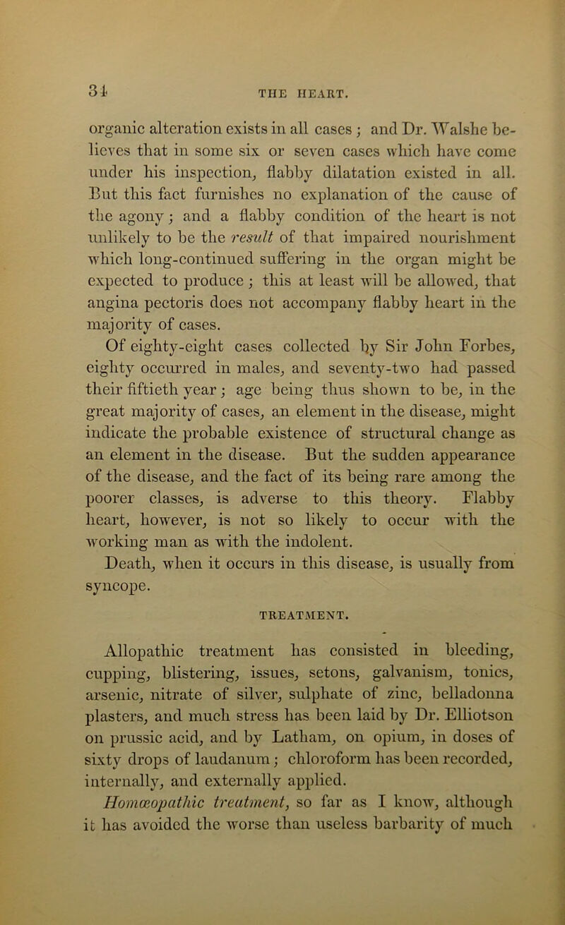 3! organic alteration exists in all cases ; and Dr. Walsh e be- lieves that in some six or seven cases which have come under his inspection, flabby dilatation existed in all. But this fact furnishes no explanation of the cause of the agony; and a flabby condition of the heart is not unlikely to be the result of that impaired nourishment which long-continued suffering in the organ might be expected to produce; this at least will be allowed, that angina pectoris does not accompany flabby heart in the majority of cases. Of eighty-eight cases collected by Sir John Forbes, eighty occurred in males, and seventy-two had passed their fiftieth year; age being thus shown to be, in the great majority of cases, an element in the disease, might indicate the probable existence of structural change as an element in the disease. But the sudden appearance of the disease, and the fact of its being rare among the poorer classes, is adverse to this theory. Flabby heart, however, is not so likely to occur with the working man as with the indolent. Death, when it occurs in this disease, is usually from syncope. TREATMENT. Allopathic treatment has consisted in bleeding, cupping, blistering, issues, setons, galvanism, tonics, arsenic, nitrate of silver, sulphate of zinc, belladonna plasters, and much stress has been laid by Dr. Elliotson on prussic acid, and by Latham, on opium, in doses of sixty drops of laudanum; chloroform has been recorded, internally, and externally applied. Homoeopathic treatment, so far as I know, although it has avoided the worse than useless barbarity of much