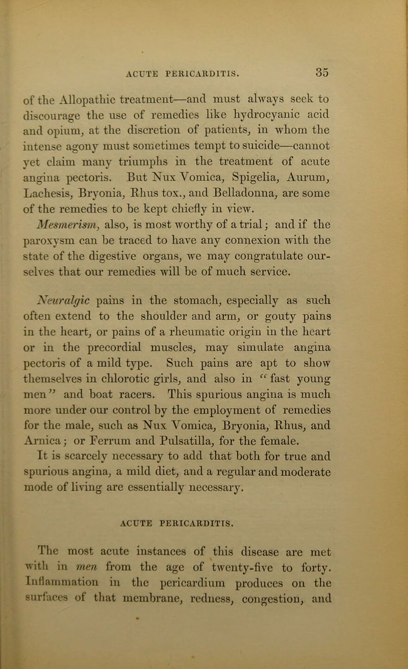 of the Allopathic treatment—and must always seek to discourage the use of remedies like hydrocyanic acid and opium, at the discretion of patients, in whom the intense agony must sometimes tempt to suicide—cannot yet claim many triumphs in the treatment of acute angina pectoris. But Nux Vomica, Spigelia, Aurum, Lachesis, Bryonia, Rhus tox., and Belladonna, are some of the remedies to be kept chiefly in view. Mesmerism, also, is most worthy of a trial; and if the paroxysm can be traced to have any connexion with the state of the digestive organs, we may congratulate our- selves that our remedies will be of much service. Neuralgic pains in the stomach, especially as such often extend to the shoulder and arm, or gouty pains in the heart, or pains of a rheumatic origin in the heart or in the precordial muscles, may simulate angina pectoris of a mild type. Such pains are apt to show themselves in chlorotic girls, and also in “ fast young- men ” and boat racers. This spurious angina is much more under our control by the employment of remedies for the male, such as Nux Vomica, Bryonia, Rhus, and Arnica; or Ferrum and Pulsatilla, for the female. It is scarcely necessary to add that both for true and spurious angina, a mild diet, and a regular and moderate mode of living are essentially necessary. ACUTE PERICARDITIS. The most acute instances of this disease are met with in men from the age of twenty-five to forty. Inflammation in the pericardium produces on the surfaces of that membrane, redness, congestion, and