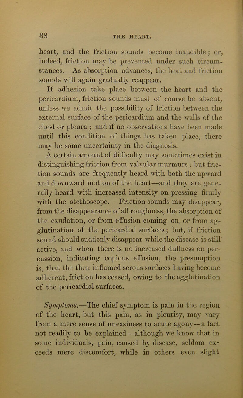 heart, and the friction sounds become inaudible; or, indeed, friction may be prevented under such circum- stances. As absorption advances, the beat and friction sounds will again gradually reappear. If adhesion take place between the heart and the pericardium, friction sounds must of course be absent, unless we admit the possibility of friction between the external surface of the pericardium and the walls of the chest or pleura; and if no observations have been made until this condition of things has taken place, there may be some uncertainty in the diagnosis. A certain amount of difficulty may sometimes exist in distinguishing friction from valvular murmurs; but fric- tion sounds are frequently heard with both the upward and downward motion of the heart—and they are gene- rally heard with increased intensity on pressing firmly with the stethoscope. Friction sounds may disappear, from the disappearance of all roughness, the absorption of the exudation, or from effusion coming on, or from ag- glutination of the pericardial surfaces; but, if friction sound should suddenly disappear while the disease is still active, and when there is no increased dullness on per- cussion, indicating copious effusion, the presumption is, that the then inflamed serous surfaces having become adherent, friction has ceased, owing to the agglutination of the pericardial surfaces. Symptoms.—The chief symptom is pain in the region of the heart, but this pain, as in pleurisy, may vary from a mere sense of uneasiness to acute agony—a fact not readily to be explained—although we know that in some individuals, pain, caused by disease, seldom ex- ceeds mere discomfort, while in others even slight