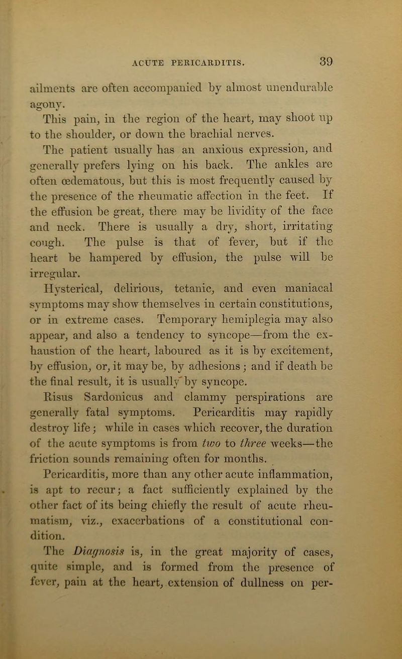 ailments are often accompanied by almost unendurable agony. This pain, iu the region of the heart, may shoot up to the shoulder, or down the brachial nerves. The patient usually has an anxious expression, and generally prefers lying on his back. The ankles are often cedematous, but this is most frequently caused by the presence of the rheumatic affection in the feet. If the effusion be great, there may be lividity of the face and neck. There is usually a dry, short, irritating cough. The pulse is that of fever, but if the heart be hampered by effusion, the pulse will be irregular. Hysterical, delirious, tetanic, and even maniacal symptoms may show themselves in certain constitutions, or in extreme cases. Temporary hemiplegia may also appear, and also a tendency to syncope—from the ex- haustion of the heart, laboured as it is by excitement, by effusion, or, it may be, by adhesions; and if death be the final result, it is usually' by syncope. Risus Sardonicus and clammy perspirations are generally fatal symptoms. Pericarditis may rapidly destroy life; while in cases which recover, the duration of the acute symptoms is from two to three weeks—the friction sounds remaining often for months. Pericarditis, more than any other acute inflammation, is apt to recur; a fact sufficiently explained by the other fact of its being chiefly the result of acute rheu- matism, Hz., exacerbations of a constitutional con- dition. The Diagnosis is, in the great majority of cases, quite simple, and is formed from the presence of fever, pain at the heart, extension of dullness on per-