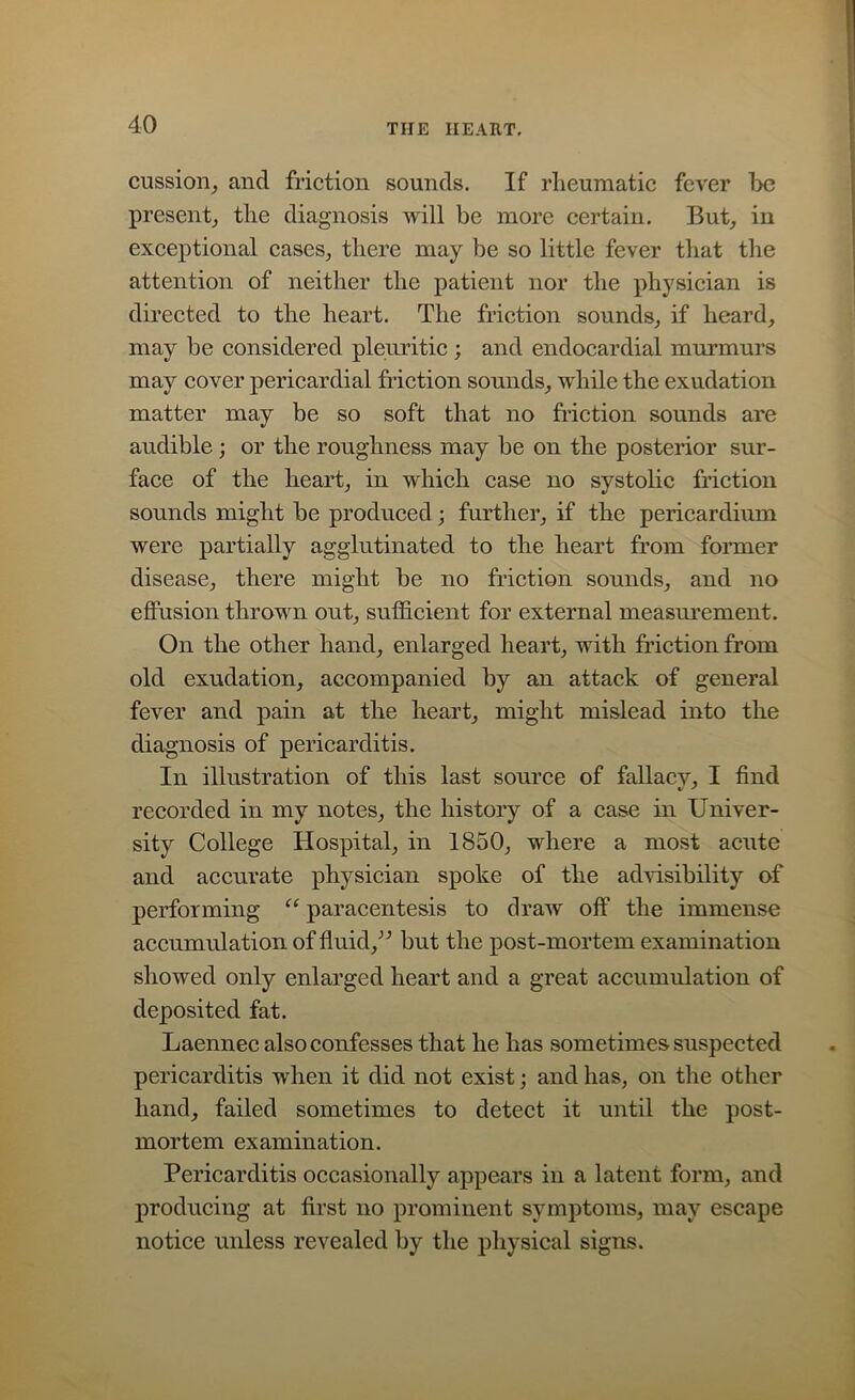 cussion, and friction sounds. If rheumatic fever he present, the diagnosis will be more certain. But, in exceptional cases, there may be so little fever that the attention of neither the patient nor the physician is directed to the heart. The friction sounds, if heard, may be considered pleuritic ; and endocardial murmurs may cover pericardial friction sounds, while the exudation matter may be so soft that no friction sounds are audible; or the roughness may be on the posterior sur- face of the heart, in which case no systolic friction sounds might be produced; further, if the pericardium were partially agglutinated to the heart from former disease, there might be no friction sounds, and no effusion thrown out, sufficient for external measurement. On the other hand, enlarged heart, with friction from old exudation, accompanied by an attack of general fever and pain at the heart, might mislead into the diagnosis of pericarditis. In illustration of this last source of fallacy, I find recorded in my notes, the history of a case in Univer- sity College Hospital, in 1850, where a most acute and accurate physician spoke of the advisibility of performing “ paracentesis to draw off the immense accumulation of fluid,” but the post-mortem examination showed only enlarged heart and a great accumulation of deposited fat. Laennec also confesses that he has sometimes suspected pericarditis when it did not exist; and has, on the other hand, failed sometimes to detect it until the post- mortem examination. Pericarditis occasionally appears in a latent form, and producing at first no prominent symptoms, may escape notice unless revealed by the physical signs.