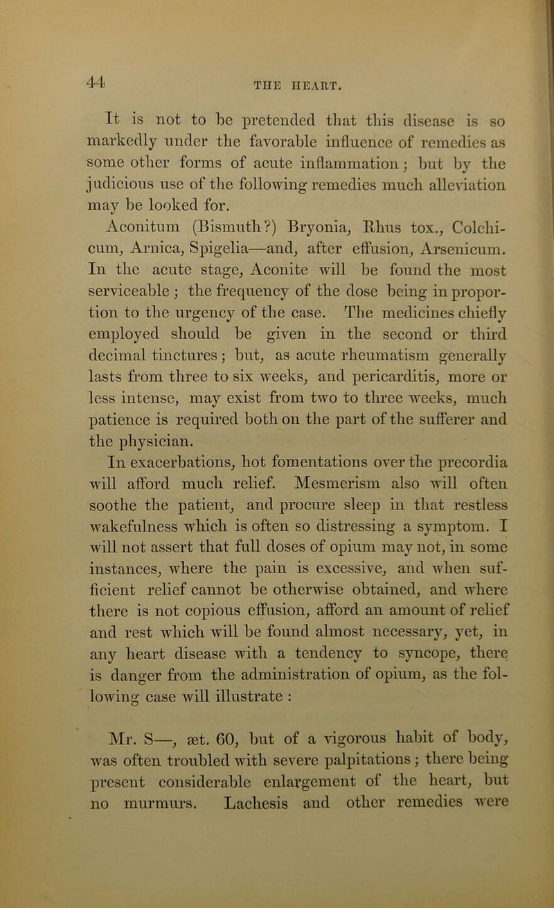 It is not to be pretended that this disease is so markedly under the favorable influence of remedies as some other forms of acute inflammation; but by the judicious use of the following remedies much alleviation may be looked for. Aconitum (Bismuth?) Bryonia, Ilhus tox., Colehi- cum, Arnica, Spigelia—and, after effusion, Arsenicum. In the acute stage, Aconite will be found the most serviceable ; the frequency of the dose being in propor- tion to the urgency of the case. The medicines chiefly employed should be given in the second or third decimal tinctures; but, as acute rheumatism generally lasts from three to six weeks, and pericarditis, more or less intense, may exist from two to three weeks, much patience is required both on the part of the sufferer and the physician. In exacerbations, hot fomentations over the precordia will afford much relief. Mesmerism also will often soothe the patient, and procure sleep in that restless wakefulness which is often so distressing a symptom. I will not assert that full doses of opium may not, in some instances, where the pain is excessive, and when suf- ficient relief cannot be otherwise obtained, and where there is not copious effusion, afford an amount of relief and rest which will be found almost necessary, yet, in any heart disease with a tendency to syncope, there is danger from the administration of opium, as the fol- lowing case will illustrate : Mr. S—, set. 60, but of a vigorous habit of body, was often troubled with severe palpitations; there being present considerable enlargement of the heart, but no murmurs. Lacliesis and other remedies were