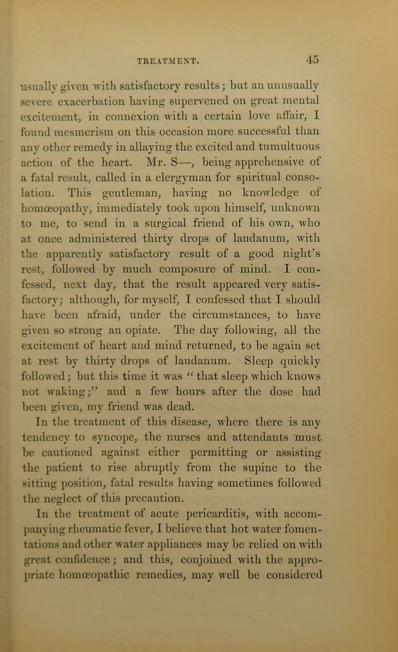 usually given with satisfactory results; but an unusually severe exacerbation having supervened on great mental excitement, in connexion with a certain love affair, I found mesmerism on this occasion more successful than any other remedy in allaying the excited and tumultuous action of the heart. Mr. S—, being apprehensive of a fatal result, called in a clergyman for spiritual conso- lation. This gentleman, having no knowledge of homoeopathy, immediately took upon himself, unknown to me, to send in a surgical friend of his own, who at once administered thirty drops of laudanum, with the apparently satisfactory result of a good night’s rest, followed by much composure of mind. I con- fessed, next day, that the result appeared very satis- factory; although, for myself, I confessed that I should have been afraid, under the circumstances, to have given so strong an opiate. The day following, all the excitement of heart and mind returned, to be again set at rest by thirty drops of laudanum. Sleep quickly followed; but this time it was “ that sleep which knows not waking;” and a few hours after the dose had been given, my friend was dead. In the treatment of this disease, where there is any tendency to syncope, the nurses and attendants must be cautioned against either permitting or assisting the patient to rise abruptly from the supine to the sitting position, fatal results having sometimes followed the neglect of this precaution. In the treatment of acute pericarditis, with accom- panying rheumatic fever, I believe that hot water fomen- tations and other water appliances may be relied on with great confidence; and this, conjoined with the appro- priate homoeopathic remedies, may well be considered