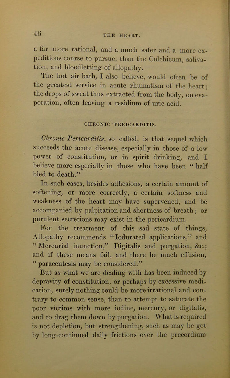 THE HEART. a far more rational, and a much safer and a more ex- peditious course to pursue, than the Colchicum, saliva- tion, and bloodletting of allopathy. The hot air bath, I also believe, would often be of the greatest service in acute rhumatism of the heart; the drops of sweat thus extracted from the body, on eva- poration, often leaving a residium of uric acid. CHRONIC PERICARDITIS. Chronic Pericarditis, so called, is that sequel which succeeds the acute disease, especially in those of a low power of constitution, or in spirit drinking, and I believe more especially in those who have been “ half bled to death.” In such cases, besides adhesions, a certain amount of softening, or more correctly, a certain softness and weakness of the heart may have supervened, and be accompanied by palpitation and shortness of breath; or purulent secretions may exist in the pericardium. For the treatment of this sad state of things, Allopathy recommends “Iodurated applications,” and “ Mercurial inunction,” Digitalis and purgation, &c.; and if these means fail, and there be much effusion, “ paracentesis may be considered.” But as what we are dealing with has been induced by depravity of constitution, or perhaps by excessive medi- cation, surely nothing could be more irrational and con- trary to common sense, than to attempt to saturate the poor victims with more iodine, mercury, or digitalis, and to drag them down by purgation. What is required is not depletion, but strengthening, such as may be got by long-contiuued daily frictions over the precordium