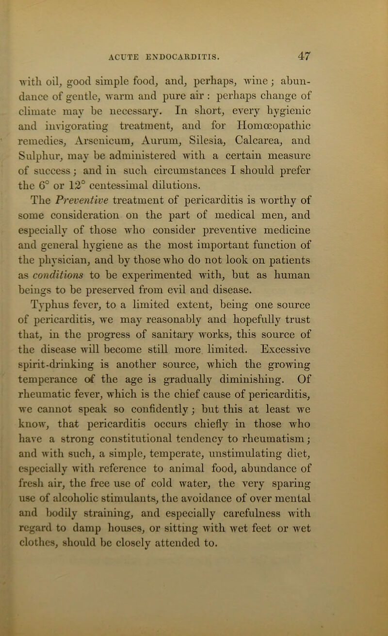 with oil, good simple food, and, perhaps, wine; abun- dance of gentle, warm and pure air : perhaps change of climate may be necessary. In short, every hygienic and invigorating treatment, and for Homoeopathic remedies, Arsenicum, Aurum, Silesia, Calcarea, and Sulphur, may be administered with a certain measure of success; and in such circumstances I should prefer the 6° or 12° centessimal dilutions. The Preventive treatment of pericarditis is worthy of some consideration on the part of medical men, and especially of those who consider preventive medicine and general hygiene as the most important function of the physician, and by those who do not look on patients as conditions to be experimented with, but as human beings to be preserved from evil and disease. Typhus fever, to a limited extent, being one source of pericarditis, we may reasonably and hopefully trust that, in the progress of sanitary works, this source of the disease will become still more limited. Excessive spirit-drinking is another source, which the growing temperance of the age is gradually diminishing. Of rheumatic fever, which is the chief cause of pericarditis, we cannot speak so confidently; but this at least we know, that pericarditis occurs chiefly in those who have a strong constitutional tendency to rheumatism; and with such, a simple, temperate, unstimulating diet, especially with reference to animal food, abundance of fresh air, the free use of cold water, the very sparing use of alcoholic stimulants, the avoidance of over mental and bodily straining, and especially carefulness with regard to damp houses, or sitting with wet feet or wet clothes, should be closely attended to.