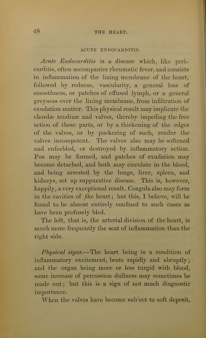 ACUTE ENDOCARDITIS. Acute Endocarditis is a disease which, like peri- carditis, often accompanies rheumatic fever, and consists in inflammation of the lining membrane of the heart, followed by redness, vascularity, a general loss of smoothness, or patches of effused lymph, or a general greyness over the lining membrane, from infiltration of exudation matter. This physical result may implicate the chordae tendinse and valves, thereby impeding the free action of these parts, or by a thickening of the edges of the valves, or by puckering of such, render the valves incompetent. The valves also may be softened and enfeebled, or destroyed by inflammatory action. Pus may be formed, and patches of exudation may become detached, and both may circulate in the blood, and being arrested by the lungs, liver, spleen, and kidneys, set up suppurative disease. This is, however, happily, a very exceptional result. Coagula also may form in the cavities of the heart; but this, I believe, will be found to be almost entirely confined to such cases as have been profusely bled. The left, that is, the arterial division of the heart, is much more frequently the seat of inflammation than the right side. Physical signs.—The heart being in a condition of inflammatory excitement, beats rapidly and abruptly; and the organ being more or less turgid with blood, some increase of percussion dullness may sometimes be made out; but this is a sign of not much diagnostic importance. When the valves have become suVect to soft deposit,