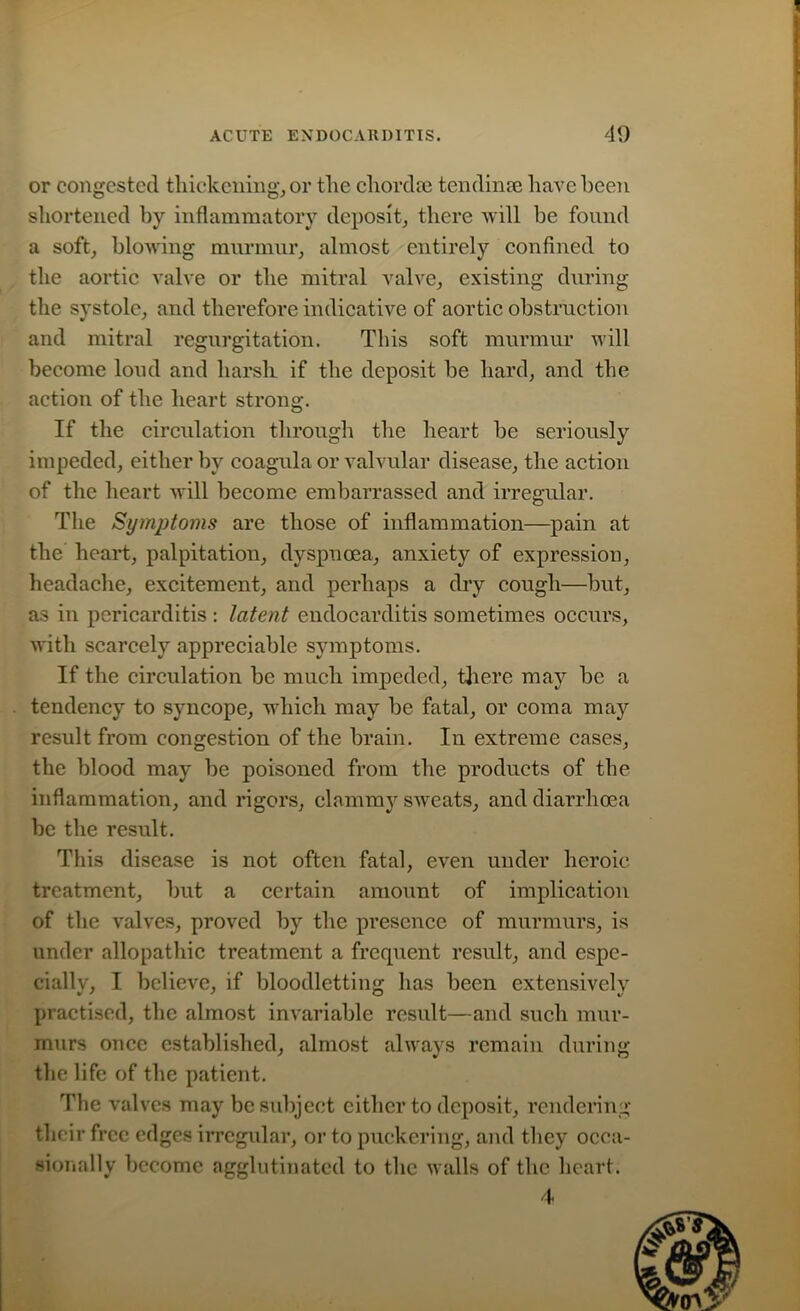 or congested thickening, or the chordae tending have been shortened by inflammatory deposit, there will be found a soft, blowing murmur, almost entirely confined to the aortic valve or the mitral valve, existing during the systole, and therefore indicative of aortic obstruction and mitral regurgitation. This soft murmur will become loud and harsh if the deposit be hard, and the action of the heart strong. If the circulation through the heart be seriously impeded, either by coagula or valvular disease, the action of the heart will become embarrassed and irregular. The Symptoms are those of inflammation—pain at the heart, palpitation, dyspnoea, anxiety of expression, headache, excitement, and perhaps a dry cough—but, as in pericarditis : latent endocarditis sometimes occurs, with scarcely appreciable symptoms. If the circulation be much impeded, there may be a tendency to syncope, which may be fatal, or coma may result from congestion of the brain. In extreme cases, the blood may be poisoned from the products of the inflammation, and rigors, clammy sweats, and diarrhoea be the result. This disease is not often fatal, even under heroic treatment, but a certain amount of implication of the valves, proved by the presence of murmurs, is under allopathic treatment a frequent result, and espe- cially, I believe, if bloodletting has been extensively practised, the almost invariable result—and such mur- murs once established, almost always remain during the life of the patient. The valves may be subject either to deposit, rendering their free edges irregular, or to puckering, and they occa- sionally become agglutinated to the walls of the heart. 4