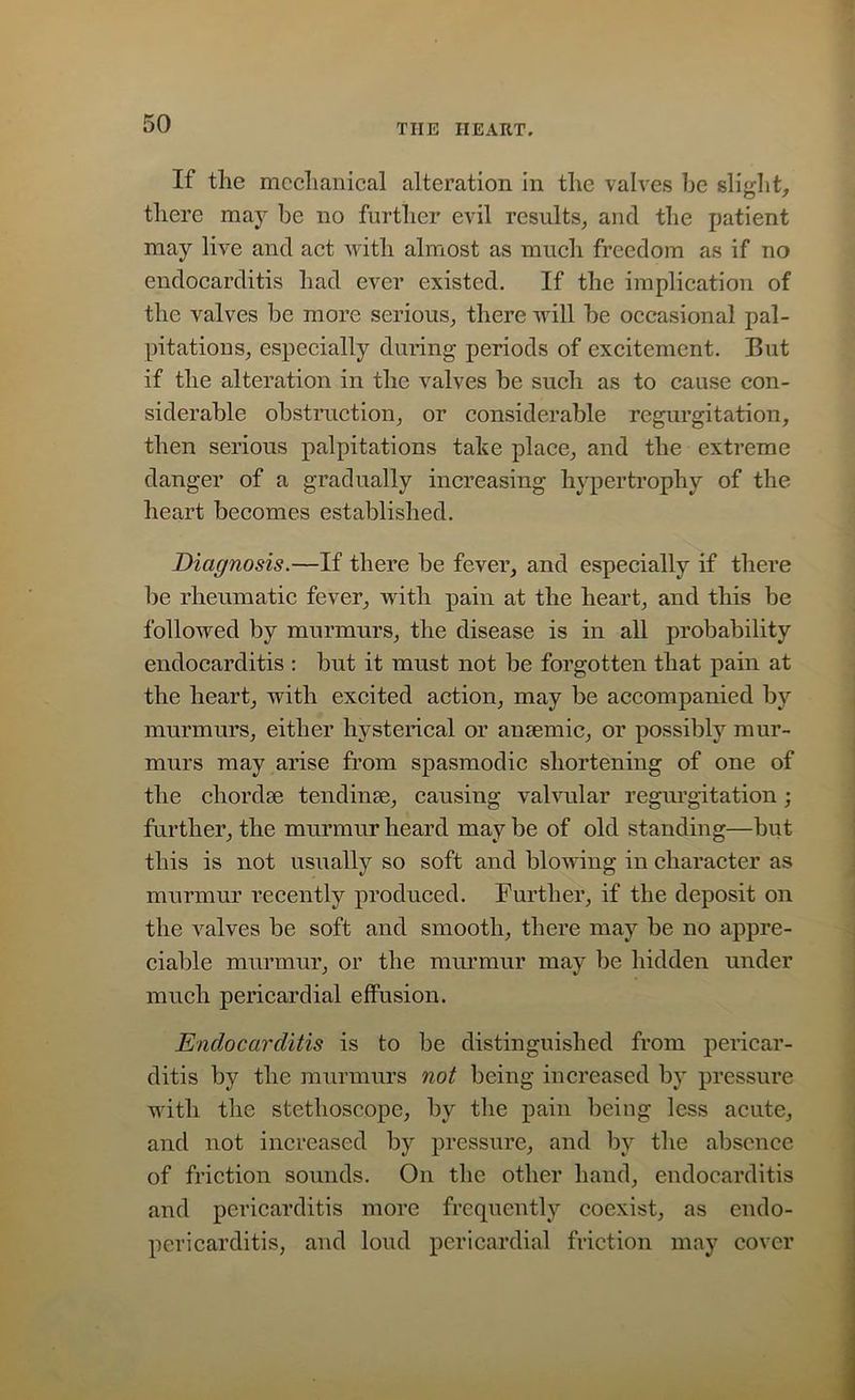 If the mechanical alteration in the valves he slight, there may be no further evil results, and the patient may live and act with almost as much freedom as if no endocarditis had ever existed. If the implication of the valves be more serious, there will be occasional pal- pitations, especially during periods of excitement. But if the alteration in the valves be such as to cause con- siderable obstruction, or considerable regurgitation, then serious palpitations talie place, and the extreme danger of a gradually increasing hypertrophy of the heart becomes established. Diagnosis.—If there be fever, and especially if there be rheumatic fever, with pain at the heart, and this be followed by murmurs, the disease is in all probability endocarditis : but it must not be forgotten that pain at the heart, with excited action, may be accompanied by murmurs, either hysterical or anaemic, or possibly mur- murs may arise from spasmodic shortening of one of the chordae tendinse, causing valvular regurgitation; further, the murmur heard may be of old standing—but this is not usually so soft and blowing in character as murmur recently produced. Further, if the deposit on the valves be soft and smooth, there may be no appre- ciable murmur, or the murmur may be hidden under much pericardial effusion. Endocarditis is to be distinguished from pericar- ditis by the murmurs not being increased by pressure with the stethoscope, by the pain being less acute, and not increased by pressure, and by the absence of friction sounds. On the other hand, endocarditis and pericarditis more frequently coexist, as endo- pericarditis, and loud pericardial friction may cover