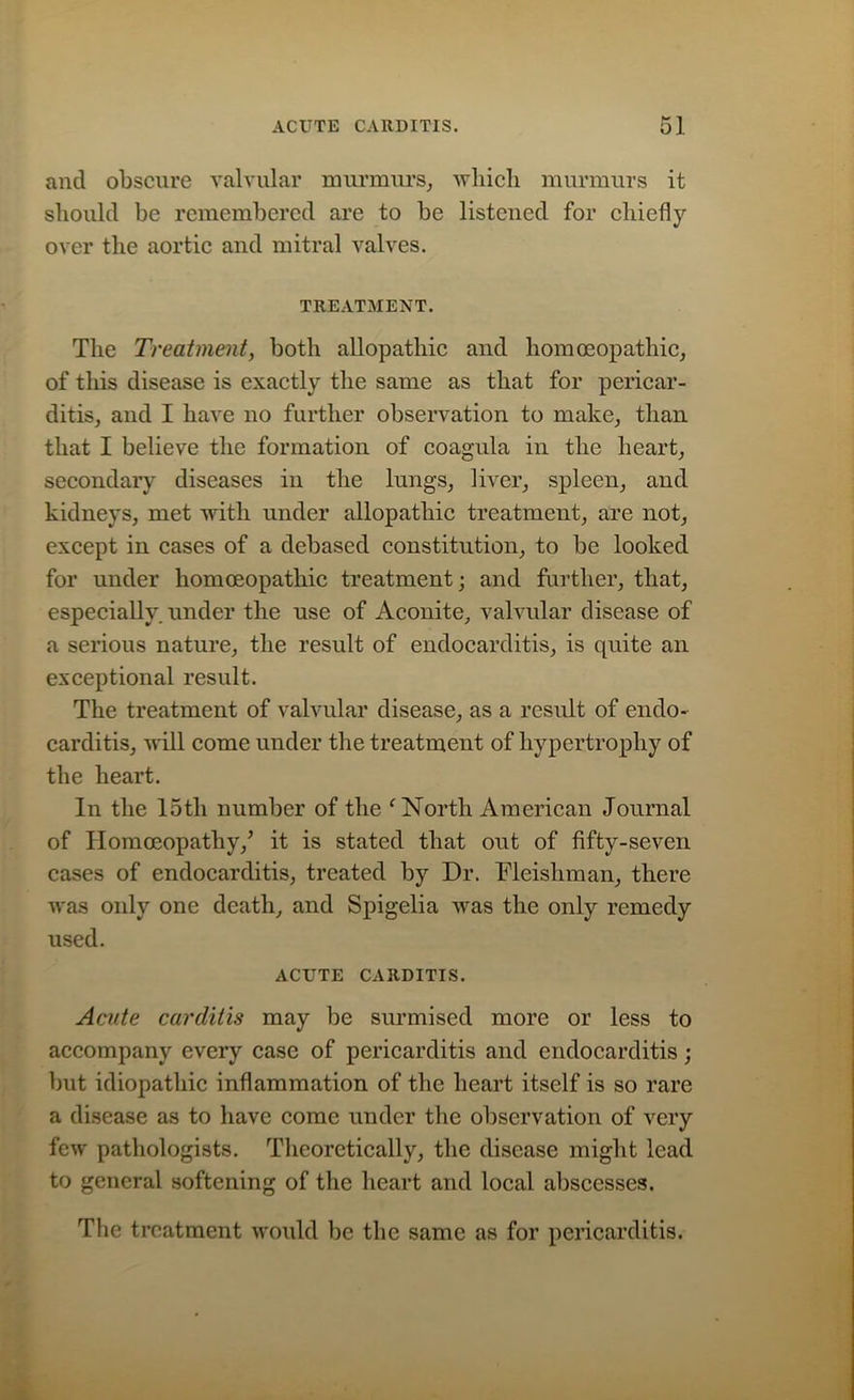 and obscure valvular murmurs, which murmurs it should be remembered are to be listened for chiefly over the aortic and mitral valves. TREATMENT. The Treatment, both allopathic and homoeopathic, of this disease is exactly the same as that for pericar- ditis, and I have no further observation to make, than that I believe the formation of coagula in the heart, secondary diseases in the lungs, liver, spleen, and kidneys, met with under allopathic treatment, are not, except in cases of a debased constitution, to be looked for under homoeopathic treatment; and further, that, especially, under the use of Aconite, valvular disease of a serious nature, the result of endocarditis, is quite an exceptional result. The treatment of valvular disease, as a result of endo- carditis, will come under the treatment of hypertrophy of the heart. In the 15th number of the f North American Journal of Homoeopathy/ it is stated that out of fifty-seven cases of endocarditis, treated by Dr. Fleishman, there was only one death, and Spigelia was the only remedy used. ACUTE CARDITIS. Acute carditis may be surmised more or less to accompany every case of pericarditis and endocarditis; but idiopathic inflammation of the heart itself is so rare a disease as to have come under the observation of very few pathologists. Theoretically, the disease might lead to general softening of the heart and local abscesses. The treatment would be the same as for pericarditis.