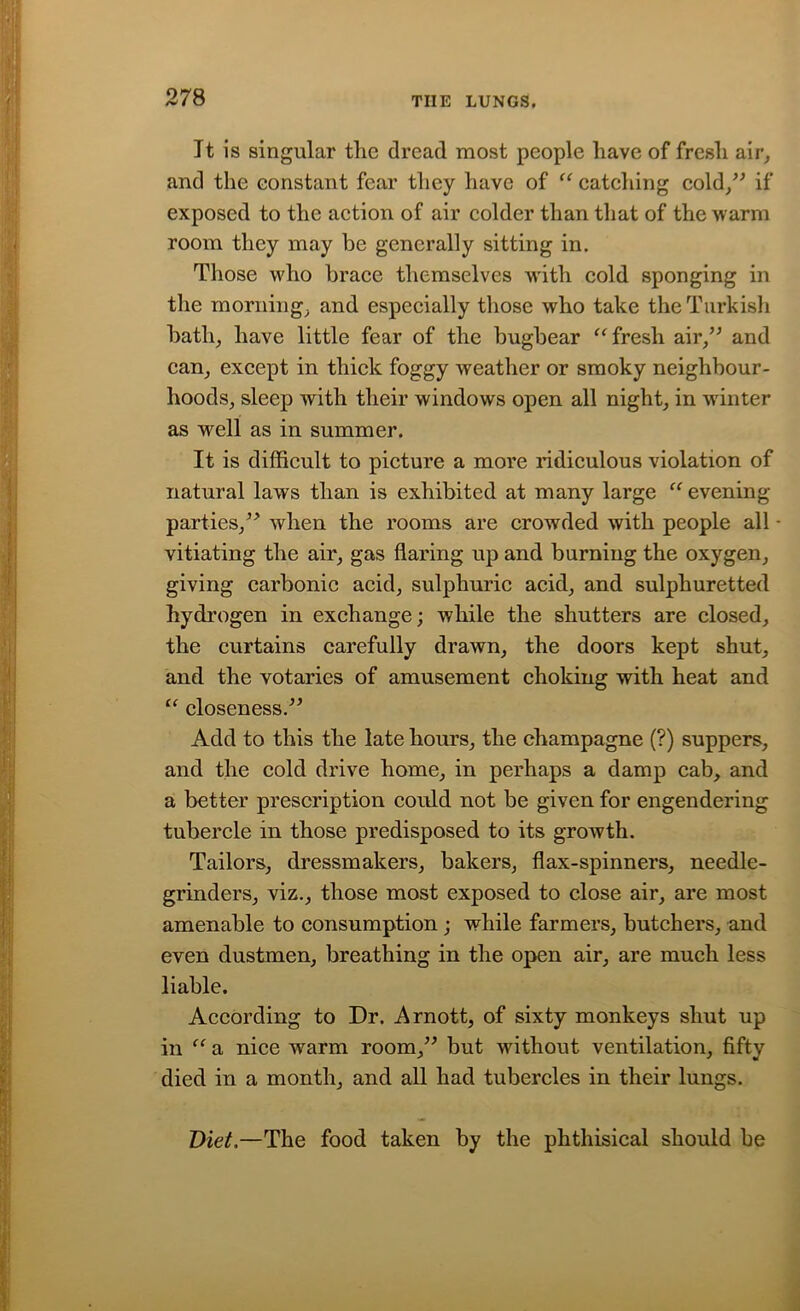 It is singular tlic dread most people have of fresh air, and the constant fear they have of “ catching cold,” if exposed to the action of air colder than that of the warm room they may be generally sitting in. Those who brace themselves w'ith cold sponging in the morning, and especially those who take the Turkish bath, have little fear of the bugbear “ fresh air,” and can, except in thick foggy weather or smoky neighbour- hoods, sleep with their windows open all night, in winter as well as in summer. It is difficult to picture a more ridiculous violation of natural laws than is exhibited at many large “ evening- parties,” when the rooms are crowded with people all vitiating the air, gas flaring up and burning the oxygen, giving carbonic acid, sulphuric acid, and sulphuretted hydrogen in exchange; while the shutters are closed, the curtains carefully drawn, the doors kept shut, and the votaries of amusement choking with heat and “ closeness.” Add to this the late hours, the champagne (?) suppers, and the cold drive home, in perhaps a damp cab, and a better prescription could not be given for engendering tubercle in those predisposed to its growth. Tailors, dressmakers, bakers, flax-spinners, needle- grinders, viz., those most exposed to close air, are most amenable to consumption ; while farmers, butchers, and even dustmen, breathing in the open air, are much less liable. According to Dr. Arnott, of sixty monkeys shut up in “ a nice warm room,” but without ventilation, fifty died in a month, and all had tubercles in their lungs. Diet.—The food taken by the phthisical should he