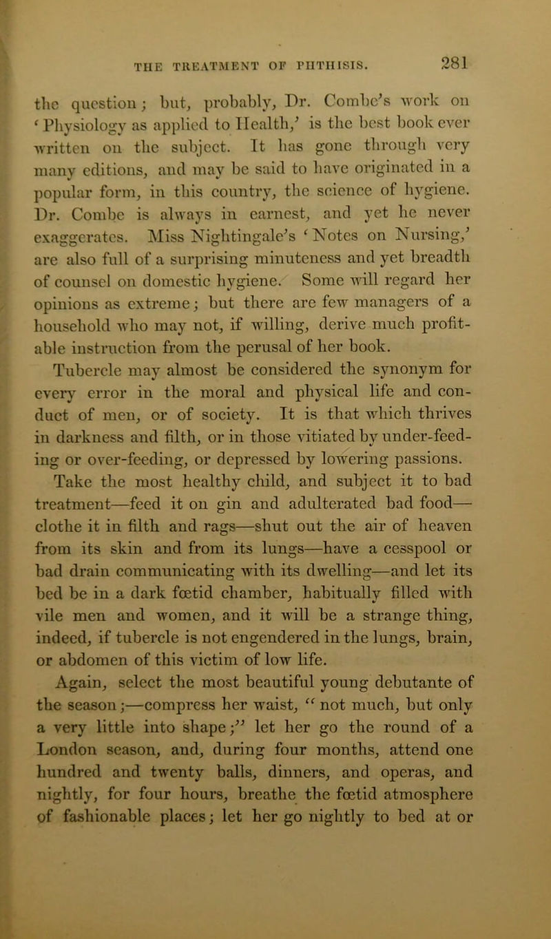 the question; hut, probably, Dr. Combe's work on ‘ Physiology as applied to Health/ is the best book ever written on the subject. It has gone through very many editions, and may be said to have originated in a popular form, in this country, the science of hygiene. Dr. Combe is always in earnest, and yet lie never exaggerates. Miss Nightingale's ‘Notes on Nursing/ are also full of a surprising minuteness and yet breadth of counsel on domestic hygiene. Some will regard her opinions as extreme; but there are few managers of a household who may not, if willing, derive much profit- able instruction from the perusal of her book. Tubercle may almost be considered the synonym for every error in the moral and physical life and con- duct of men, or of society. It is that which thrives in darkness and filth, or in those vitiated by under-feed- ing or over-feeding, or depressed by lowering passions. Take the most healthy child, and subject it to bad treatment—feed it on gin and adulterated bad food— clothe it in filth and rags—shut out the air of heaven from its skin and from its lungs—have a cesspool or bad drain communicating with its dwelling—and let its bed be in a dark foetid chamber, habitually filled with vile men and women, and it will be a strange thing, indeed, if tubercle is not engendered in the lungs, brain, or abdomen of this victim of low life. Again, select the most beautiful young debutante of the season;—compress her waist, “ not much, but only a very little into shape /' let her go the round of a London season, and, during four months, attend one hundred and twenty balls, dinners, and operas, and nightly, for four hours, breathe the foetid atmosphere of fashionable places; let her go nightly to bed at or