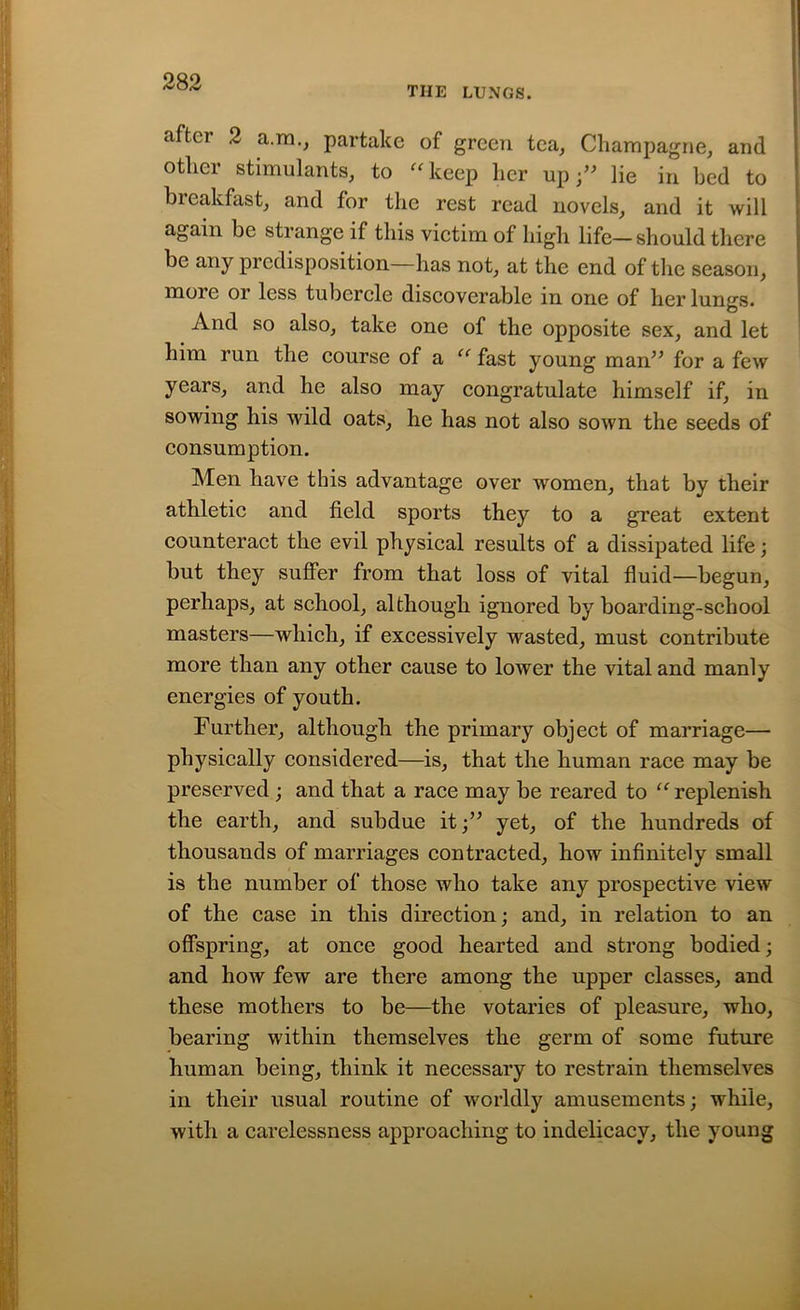 THE LUNGS. after 2 a.m., partake of green tea, Champagne, and other stimulants, to “keep her up;” lie in bed to bieakfast, and for the rest read novels, and it will again be strange if this victim of high life—should there be any predisposition—has not, at the end of the season, more or less tubercle discoverable in one of her lungs. And so also, take one of the opposite sex, and let him run the course of a “ fast young man” for a few years, and he also may congratulate himself if, in sowing his wild oats, he has not also sown the seeds of consumption. Men have this advantage over women, that by their athletic and field sports they to a great extent counteract the evil physical results of a dissipated life; but they suffer from that loss of vital fluid—begun, perhaps, at school, although ignored by boarding-school masters—which, if excessively wasted, must contribute more than any other cause to lower the vital and manly energies of youth. Further, although the primary object of marriage— physically considered—is, that the human race may be preserved; and that a race may be reared to “replenish the earth, and subdue it;” yet, of the hundreds of thousands of marriages contracted, how infinitely small is the number of those who take any prospective view of the case in this direction; and, in relation to an offspring, at once good hearted and strong bodied; and how few are there among the upper classes, and these mothers to be—the votaries of pleasure, who, bearing within themselves the germ of some future human being, think it necessary to restrain themselves in their usual routine of worldly amusements; while, with a carelessness approaching to indelicacy, the young