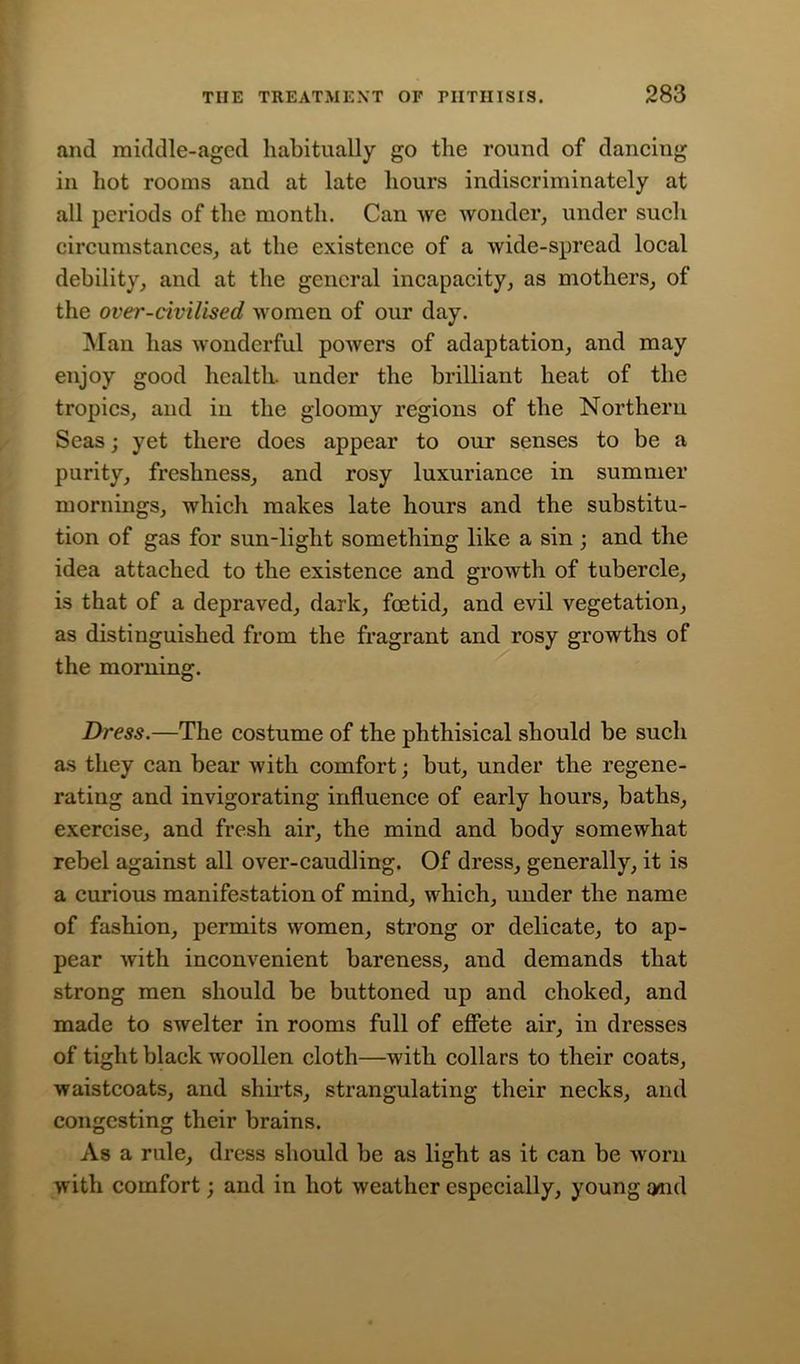 and middle-aged habitually go the round of dancing in hot rooms and at late hours indiscriminately at all periods of the month. Can we wonder, under such circumstances, at the existence of a wide-spread local debility, and at the general incapacity, as mothers, of the over-civilised women of our day. Man has wonderful powers of adaptation, and may enjoy good health, under the brilliant heat of the tropics, and in the gloomy regions of the Northern Seas; yet there does appear to our senses to be a purity, freshness, and rosy luxuriance in summer mornings, which makes late hours and the substitu- tion of gas for sun-light something like a sin ; and the idea attached to the existence and growth of tubercle, is that of a depraved, dark, foetid, and evil vegetation, as distinguished from the fragrant and rosy growths of the morning. Dress.—The costume of the phthisical should be such as they can bear with comfort; but, under the regene- rating and invigorating influence of early hours, baths, exercise, and fresh air, the mind and body somewhat rebel against all over-caudling. Of dress, generally, it is a curious manifestation of mind, which, under the name of fashion, permits women, strong or delicate, to ap- pear with inconvenient bareness, and demands that strong men should be buttoned up and choked, and made to swelter in rooms full of effete air, in dresses of tight black woollen cloth—with collars to their coats, waistcoats, and shirts, strangulating their necks, and congesting their brains. As a rule, dress should be as light as it can be worn with comfort; and in hot weather especially, young and