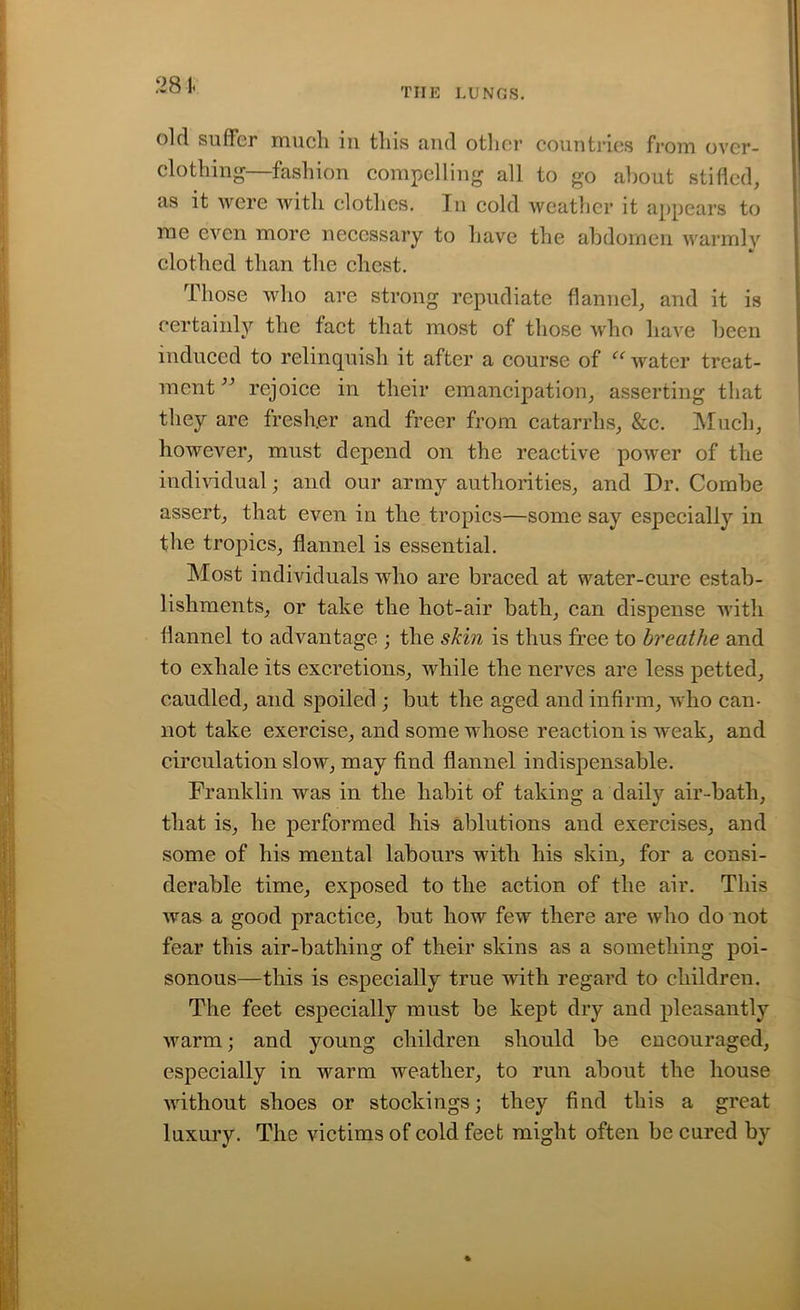 old sufler much 111 this and other countries from over- clothing—fashion compelling all to go about stifled, as it were with clothes. In cold weather it appears to me even more necessary to have the abdomen warmly clothed than the chest. Those who are strong repudiate flannel, and it is certainly the fact that most of those who have been induced to relinquish it after a course of “ water treat- ment ” rejoice in their emancipation, asserting that they are fresh.er and freer from catarrhs, &c. Much, however, must depend on the reactive power of the individual; and our army authorities, and Dr. Combe assert, that even in the tropics—some say especially in the tropics, flannel is essential. Most individuals who are braced at water-cure estab- lishments, or take the hot-air bath, can dispense with flannel to advantage ; the skin is thus free to breathe and to exhale its excretions, while the nerves are less petted, caudied, and spoiled ; but the aged and infirm, who can- not take exercise, and some whose reaction is weak, and circulation slow, may find flannel indispensable. Franklin was in the habit of taking a daily air-bath, that is, he performed his ablutions and exercises, and some of his mental labours with his skin, for a consi- derable time, exposed to the action of the air. This was a good practice, but how few there are who do not fear this air-batliing of their skins as a something poi- sonous—this is especially true with regard to children. The feet especially must be kept dry and pleasantly warm; and young children should be encouraged, especially in warm weather, to run about the house without shoes or stockings; they find this a great luxury. The victims of cold feet might often be cured by