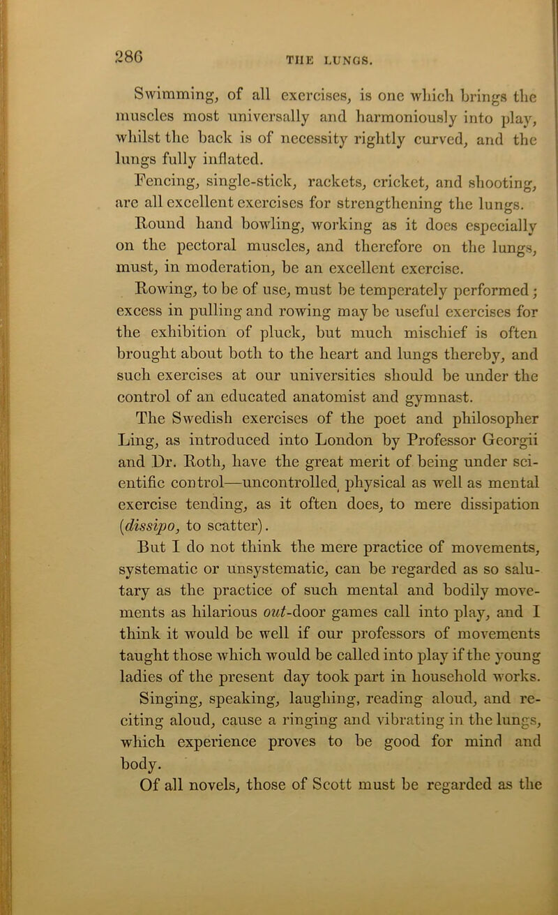Swimming, of all exercises, is one which brings the muscles most universally and harmoniously into play, whilst the back is of necessity rightly curved, and the lungs fully inflated. Fencing, single-stick, rackets, cricket, and shooting, are all excellent exercises for strengthening the lungs. Hound hand bowling, working as it does especially on the pectoral muscles, and therefore on the lungs, must, in moderation, be an excellent exercise. Rowing, to be of use, must be temperately performed; excess in pulling and rowing may be useful exercises for the exhibition of pluck, but much mischief is often brought about both to the heart and lungs thereby, and such exercises at our universities should be under the control of an educated anatomist and gymnast. The Swedish exercises of the poet and philosopher Ling, as introduced into London by Professor Georgii and Dr. Roth, have the great merit of being under sci- entific control—uncontrolled physical as well as mental exercise tending, as it often does, to mere dissipation [dissipo, to scatter). But I do not think the mere practice of movements, systematic or unsystematic, can be regarded as so salu- tary as the practice of such mental and bodily move- ments as hilarious out-door games call into play, and I think it would be well if our professors of movements taught those Avhich would be called into play if the young ladies of the present day took part in household works. Singing, speaking, laughing, reading aloud, and re- citing aloud, cause a ringing and vibrating in the lungs, which experience proves to he good for mind and body. Of all novels, those of Scott must be regarded as the