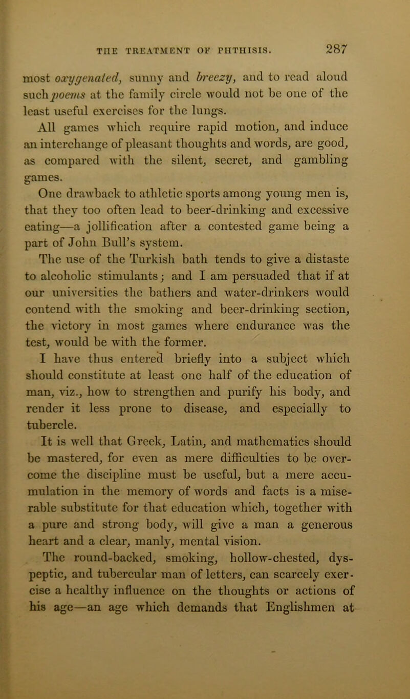 most oxygenated, sunny and breezy, and to read aloud such^oms at the family circle would not be one of the least useful exercises for the lungs. All games which require rapid motion, and induce an interchange of pleasant thoughts and words, are good, as compared with the silent, secret, and gambling games. One drawback to athletic sports among young men is, that they too often lead to beer-drinking and excessive eating—a jollification after a contested game being a part of John Bull’s system. The use of the Turkish bath tends to give a distaste to alcoholic stimulants; and I am persuaded that if at our universities the bathers and water-drinkers would contend with the smoking and beer-drinking section, the victory in most games where endurance was the test, would be with the former. I have thus entered briefly into a subject which should constitute at least one half of the education of man, viz., how to strengthen and purify his body, and render it less prone to disease, and especially to tubercle. It is well that Greek, Latin, and mathematics should be mastered, for even as mere difficulties to be over- come the discipline must be useful, but a mere accu- mulation in the memory of words and facts is a mise- rable substitute for that education which, together with a pure and strong body, will give a man a generous heart and a clear, manly, mental vision. The round-backed, smoking, hollow-chested, dys- peptic, and tubercular man of letters, can scarcely exer- cise a healthy influence on the thoughts or actions of his age—an age which demands that Englishmen at