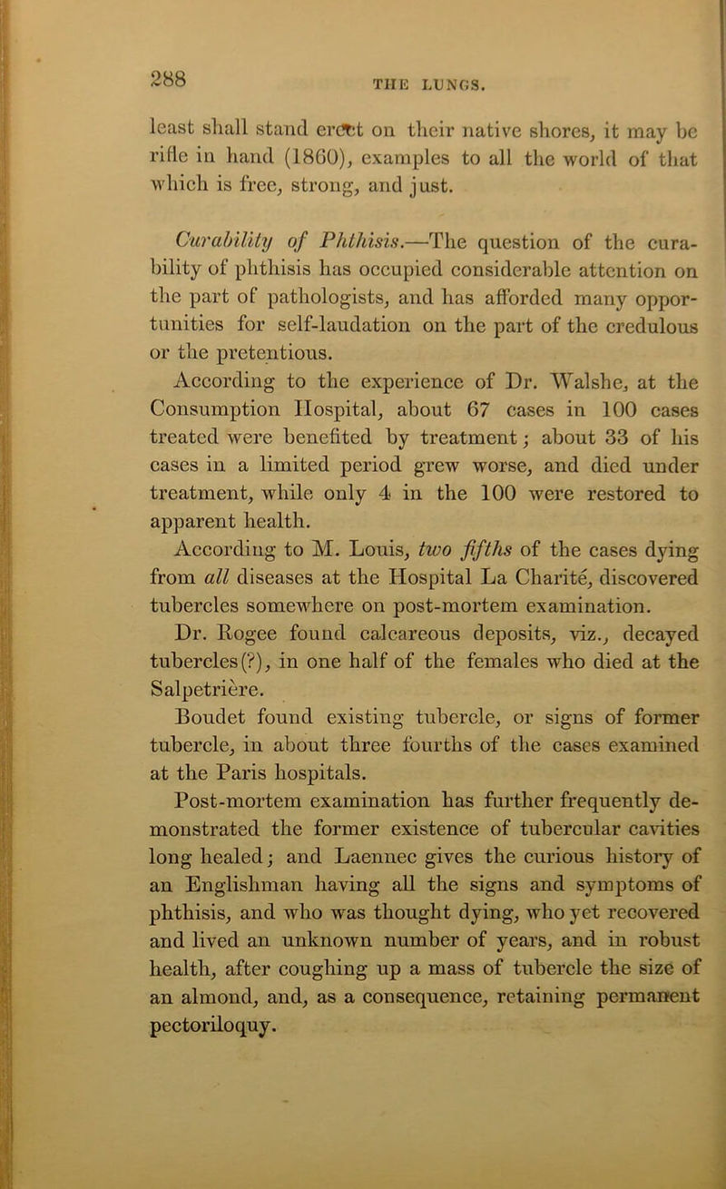 TIIE LUNGS. least shall stand ercJfct on their native shores, it may be rifle in hand (18G0), examples to all the world of that which is free, strong, and just. Curability of Phthisis.—The question of the cura- bility of phthisis has occupied considerable attention on the part of pathologists, and has afforded many oppor- tunities for self-laudation on the part of the credulous or the pretentious. According to the experience of Dr. Walshe, at the Consumption Hospital, about 67 cases in 100 cases treated were benefited by treatment; about 33 of his cases in a limited period grew worse, and died under treatment, while only 4 in the 100 were restored to apparent health. According to M. Louis, two fifths of the cases dying from all diseases at the Hospital La Charite, discovered tubercles somewhere on post-mortem examination. Dr. Rogee found calcareous deposits, viz., decayed tubercles (?), in one half of the females who died at the Salpetriere. Boudet found existing tubercle, or signs of former tubercle, in about three fourths of the cases examined at the Paris hospitals. Post-mortem examination has further frequently de- monstrated the former existence of tubercular cavities long healed; and Laennec gives the curious history of an Englishman having all the signs and symptoms of phthisis, and who was thought dying, who yet recovered and lived an unknown number of years, and in robust health, after coughing up a mass of tubercle the size of an almond, and, as a consequence, retaining permanent pectoriloquy.