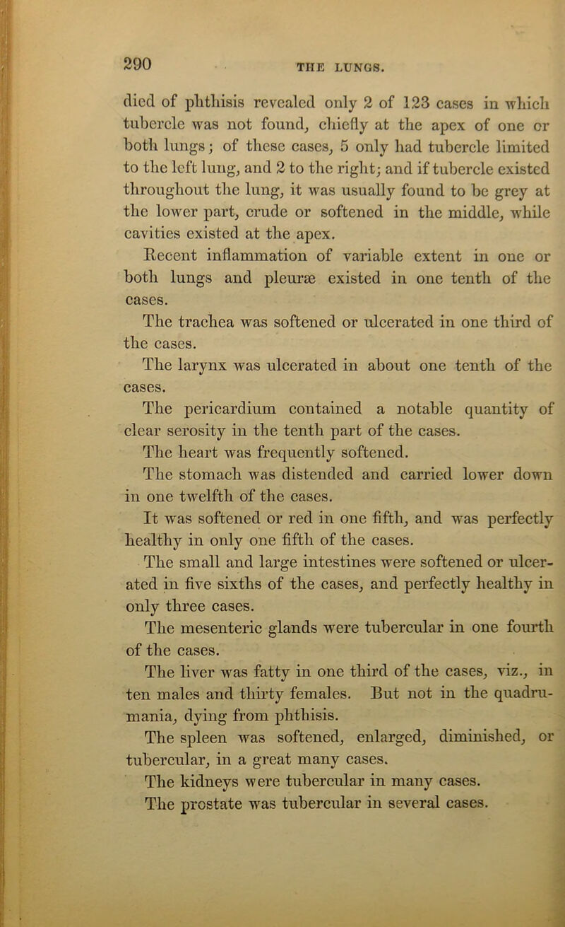 died of phthisis revealed only 2 of 123 cases in which tubercle was not found, chiefly at the apex of one or both lungs; of these cases, 5 only had tubercle limited to the left lung, and 2 to the right; and if tubercle existed throughout the lung, it was usually found to be grey at the lower part, crude or softened in the middle, while cavities existed at the apex. Recent inflammation of variable extent in one or both lungs and pleurae existed in one tenth of the cases. The trachea was softened or ulcerated in one third of the cases. The larynx was ulcerated in about one tenth of the cases. The pericardium contained a notable quantity of clear serosity in the tenth part of the cases. The heart was frequently softened. The stomach was distended and carried lower down in one twelfth of the cases. It was softened or red in one fifth, and was perfectly healthy in only one fifth of the cases. The small and large intestines were softened or ulcer- ated in five sixths of the cases, and perfectly healthy in only three cases. The mesenteric glands were tubercular in one fourth of the cases. The liver was fatty in one third of the cases, viz., in ten males and thirty females. But not in the quadru- mania, dying from phthisis. The spleen was softened, enlarged, diminished, or tubercular, in a great many cases. The kidneys were tubercular in many cases. The prostate was tubercular in several cases.