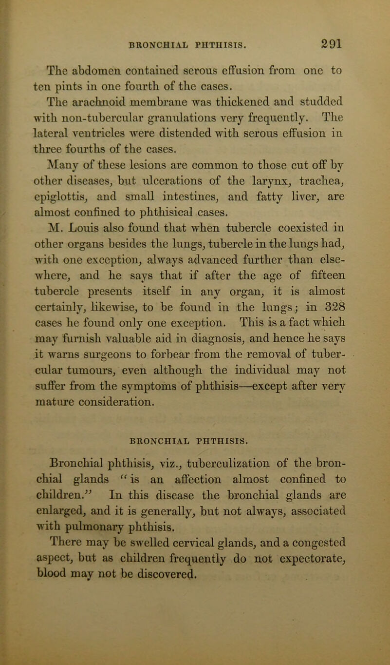 The abdomen contained serous effusion from one to ten pints in one fourth of the cases. The araclmoid membrane was thickened and studded with non-tubercular granulations very frequently. The lateral ventricles were distended with serous effusion in three fourths of the cases. Many of these lesions are common to those cut off by other diseases, but ulcerations of the larynx, trachea, epiglottis, and small intestines, and fatty liver, are almost confined to phthisical cases. M. Louis also found that when tubercle coexisted in other organs besides the lungs, tubercle in the lungs had, with one exception, always advanced further than else- where, and he says that if after the age of fifteen tubercle presents itself in any organ, it is almost certainly, likewise, to be found in the lungs; in 328 cases he found only one exception. This is a fact which may furnish valuable aid in diagnosis, and hence he says it warns surgeons to forbear from the removal of tuber- cular tumours, even although the individual may not suffer from the symptoms of phthisis—except after very mature consideration. BRONCHIAL PHTHISIS. Bronchial phthisis, viz., tuberculization of the bron- chial glands “ is an affection almost confined to children.” In this disease the bronchial glands are enlarged, and it is generally, but not always, associated with pulmonary phthisis. There may be swelled cervical glands, and a congested aspect, but as children frequently do not expectorate, blood may not be discovered.