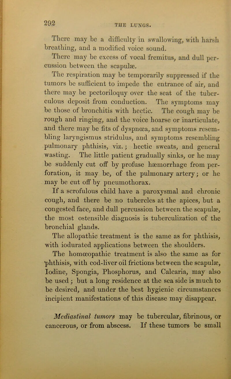 THE LUNGS. There may he a difficulty in swallowing, with harsh breathing, and a modified voice sound. There may be excess of vocal fremitus, and dull per- cussion between the scapulae. The respiration may be temporarily suppressed if the tumors be sufficient to impede the entrance of air, and there may be pectoriloquy over the seat of the tuber- culous deposit from conduction. The symptoms may be those of bronchitis with hectic. The cough may be rough and ringing, and the voice hoarse or inarticulate, and there may be fits of dyspnoea, and symptoms resem- bling laryngismus stridulus, and symptoms resembling pulmonary phthisis, viz.; hectic sweats, and general wasting. The little patient gradually sinks, or he may be suddenly cut off by profuse haemorrhage from per- foration, it may be, of the pulmonary artery; or he may be cut off by pneumothorax. If a scrofulous child have a paroxysmal and chronic cough, and there be no tubercles at the apices, but a congested face, and dull percussion between the scapulae, the most ostensible diagnosis is tuberculization of the bronchial glands. The allopathic treatment is the same as for phthisis, with iodurated applications between the shoulders. The homoeopathic treatment is also the same as for phthisis, with cod-liver oil frictions between the scapulae. Iodine, Spongia, Phosphorus, and Calcaria, may also be used ; but a long residence at the sea side is much to be desired, and under the best hygienic circumstances incipient manifestations of this disease may disappear. Mediastinal tumors may be tubercular, fibrinous, or cancerous, or from abscess. If these tumors be small