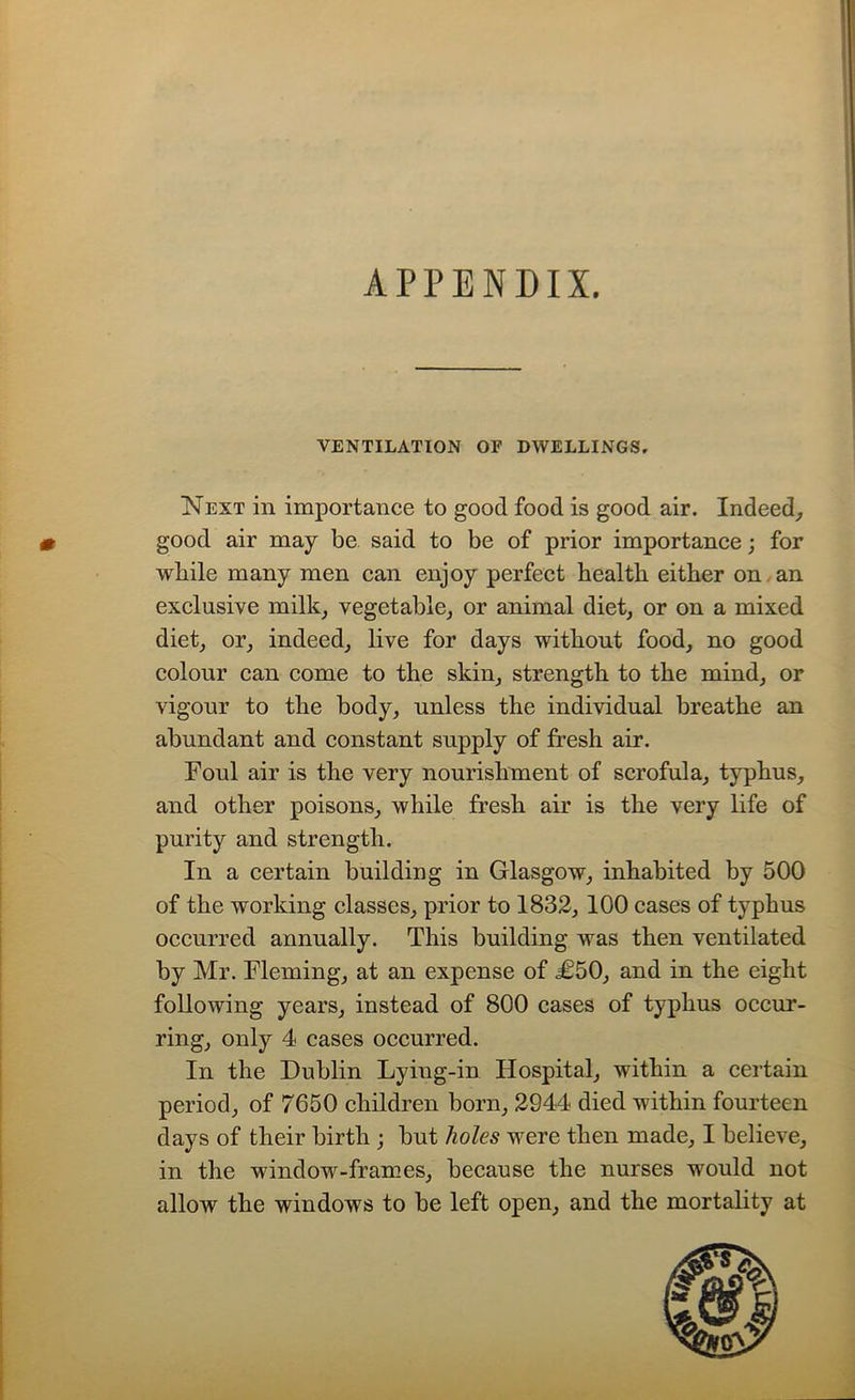 APPENDIX. VENTILATION OF DWELLINGS. Next in importance to good food is good air. Indeed, m good air may be said to be of prior importance; for while many men can enjoy perfect health either on an exclusive milk, vegetable, or animal diet, or on a mixed diet, or, indeed, live for days without food, no good colour can come to the skin, strength to the mind, or vigour to the body, unless the individual breathe an abundant and constant supply of fresh air. Foul air is the very nourishment of scrofula, typhus, and other poisons, while fresh air is the very life of purity and strength. In a certain building in Glasgow, inhabited by 500 of the working classes, prior to 1832, 100 cases of typhus occurred annually. This building was then ventilated by Mr. Fleming, at an expense of £50, and in the eight following years, instead of 800 cases of typhus occur- ring, only 4 cases occurred. In the Dublin Lying-in Hospital, within a certain period, of 7650 children born, 2944 died within fourteen days of their birth ; but holes were then made, I believe, in the window-frames, because the nurses would not allow the windows to be left open, and the mortality at