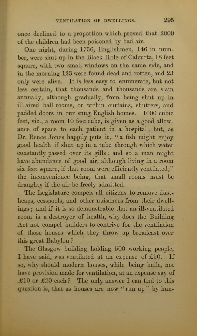 once declined to a proportion which proved that 2000 of the children had been poisoned by bad air. One night, during 175G, Englishmen, 146 in num- ber, were shut up in the Black Hole of Calcutta, 18 feet square, with two small windows on the same side, and in the morning 123 were found dead and rotten, and 23 only were alive. It is less easy to enumerate, but not less certain, that thousands and thousands are slain annually, although gradually, from being shut up in ill-aired ball-rooms, or within curtains, shutters, and padded doors in our snug English homes. 1000 cubic feet, viz., a room 10 feet cube, is given as a good allow- ance of space to each patient in a hospital; but, as Dr. Bence Jones happily puts it, “a fish might enjoy good health if shut up in a tube through which water constantly passed over its gills; and so a man might have abundance of good air, although living in a room six feet square, if that room were efficiently ventilated;” the inconvenience being, that small rooms must be draughty if the air be freely admitted. The Legislature compels all citizens to remove dust- heaps, cesspools, and other nuisances from their dwell- ings ; and if it is so demonstrable that an ill-ventilated room is a destroyer of health, why does the Building Act not compel builders to contrive for the ventilation of those houses which they throw up broadcast over this great Babylon ? The Glasgow building holding 500 working people, I have said, was ventilated at an expense of £50. If so, why should modern houses, while being built, not have provision made for ventilation, at an expense say of £10 or £20 each? The only answer I can find to this question is, that as houses are now “ run up ” by hun-
