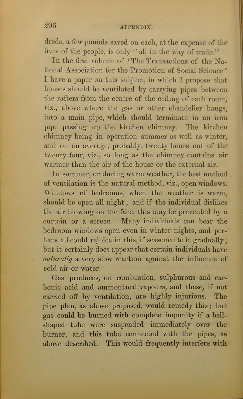 290 dreds, a few pounds saved on each, at the expense of the lives of the people, is only “ all in the way of trade/’ In the first volume of ‘The Transactions of the Na- tional Association for the Promotion of Social Science ’ I have a paper on this subject, in which I propose that houses should be ventilated by carrying pipes between the rafters from the centre of the ceiling of each room, viz., above where the gas or other chandelier hangs, into a main pipe, which should terminate in an iron pipe passing up the kitchen chimney. The kitchen chimney being in operation summer as well as winter, and on an average, probably, twenty hours out of the twenty-four, viz., so long as the chimney contains air warmer than the air of the house or the external air. In summer, or during warm weather, the best method of ventilation is the natural method, viz., open windows. Windows of bedrooms, when the weather is warm, should be open all night; and if the individual dislikes the air blowing on the face, this may be prevented by a curtain or a screen. Many individuals can bear the bedroom windows open even in winter nights, and per- haps all could rejoice in this, if seasoned to it gradually; but it certainly does appear that certain individuals have naturally a very slow reaction against the influence of cold air or water. Gas produces, on combustion, sulphurous and car- bonic acid and ammoniacal vapours, and these, if not carried off by ventilation, are highly injurious. The pipe plan, as above proposed, would remedy this; but gas could be burned with complete impunity if a bell- shaped tube were suspended immediately over the burner, and this tube connected with the pipes, as above described. This would frequently interfere with