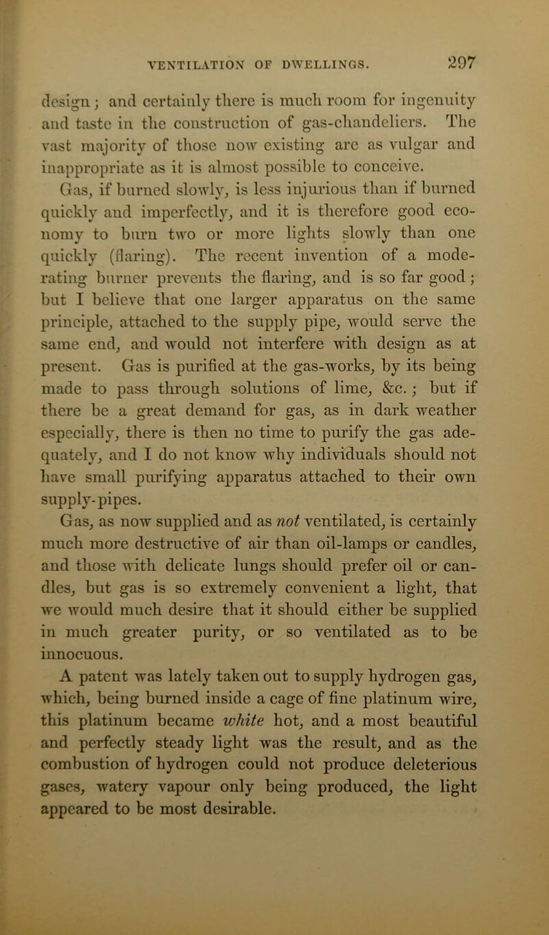 design; and certainly there is much room for ingenuity and taste in the construction of gas-chandeliers. The vast majority of those now existing are as vulgar and inappropriate as it is almost possible to conceive. Gas, if burned slowly, is less injurious than if burned quickly and imperfectly, and it is therefore good eco- nomy to burn two or more lights slowly than one quickly (flaring). The recent invention of a mode- rating burner prevents the flaring, and is so far good; but I believe that one larger apparatus on the same principle, attached to the supply pipe, would serve the same end, and would not interfere with design as at present. Gas is purified at the gas-works, by its being made to pass through solutions of lime, &c.; but if there be a great demand for gas, as in dark weather especially, there is then no time to purify the gas ade- quately, and I do not know why individuals should not have small purifying apparatus attached to their own supply-pipes. Gas, as now supplied and as not ventilated, is certainly much more destructive of air than oil-lamps or candles, and those with delicate lungs should prefer oil or can- dles, but gas is so extremely convenient a light, that we would much desire that it should either be supplied in much greater purity, or so ventilated as to be innocuous. A patent was lately taken out to supply hydrogen gas, which, being burned inside a cage of fine platinum wire, this platinum became white hot, and a most beautiful and perfectly steady light was the result, and as the combustion of hydrogen could not produce deleterious gases, watery vapour only being produced, the light appeared to be most desirable.
