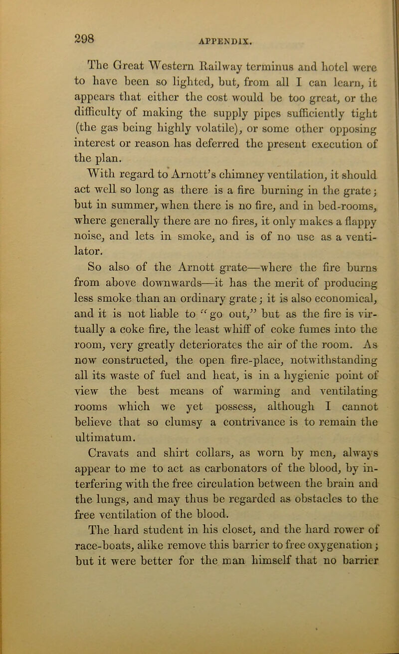 The Great Western Railway terminus and hotel were to have been so lighted, but, from all I can learn, it appears that either the cost would be too great, or the difficulty of making the supply pipes sufficiently tight (the gas being highly volatile), or some other opposing interest or reason has deferred the present execution of the plan. With regard to Arnott’s chimney ventilation, it should act well so long as there is a fire burning in the grate; but in summer, when there is no fire, and in bed-rooms, where generally there are no fires, it only makes a flappy noise, and lets in smoke, and is of no use as a venti- lator. So also of the Arnott grate—where the fire burns from above downwards—it has the merit of producing less smoke than an ordinary grate; it is also economical, and it is not liable to u go out,” but as the fire is vir- tually a coke fire, the least whiff of coke fumes into the room, very greatly deteriorates the air of the room. As now constructed, the open fire-place, notwithstanding all its waste of fuel and heat, is in a hygienic point of view the best means of warming and ventilating rooms which we yet possess, although I cannot believe that so clumsy a contrivance is to remain the ultimatum. Cravats and shirt collars, as worn by men, always appear to me to act as carbonators of the blood, by in- terfering with the free circulation between the brain and the lungs, and may thus be regarded as obstacles to the free ventilation of the blood. The hard student in his closet, and the hard rower of race-boats, alike remove this barrier to free oxygenation; but it were better for the man himself that no barrier