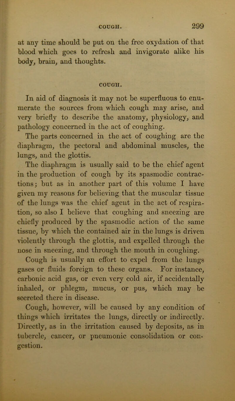 at any time should be put on the free oxydation of that blood which goes to refresh and invigorate alike his body, brain, and thoughts. COUGH. In aid of diagnosis it may not be superfluous to enu- merate the sources from which cough may arise, and very briefly to describe the anatomy, physiology, and pathology concerned in the act of coughing. The parts concerned in the act of coughing are the diaphragm, the pectoral and abdominal muscles, the lungs, and the glottis. The diaphragm is usually said to be the chief agent in the production of cough by its spasmodic contrac- tions; but as in another part of this volume I have given my reasons for believing that the muscular tissue of the lungs was the chief agent in the act of respira- tion, so also I believe that coughing and sneezing are chiefly produced by the spasmodic action of the same tissue, by which the contained air in the lungs is driven violently through the glottis, and expelled through the nose in sneezing, and through the mouth in coughing. Cough is usually an effort to expel from the lungs gases or fluids foreign to these organs. For instance, carbonic acid gas, or even very cold air, if accidentally inhaled, or phlegm, mucus, or pus, which may be secreted there in disease. Cough, however, will be caused by any condition of things which irritates the lungs, directly or indirectly. Directly, as in the irritation caused by deposits, as in tubercle, cancer, or pneumonic consolidation or con- gestion.