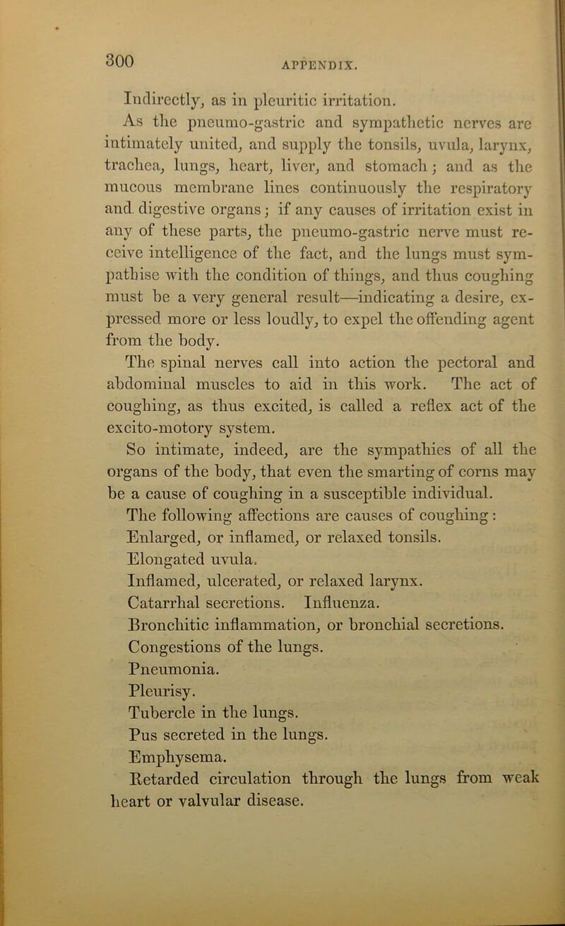 APPENDIX. Indirectly, as in pleuritic irritation. As the pneumo-gastric and sympathetic nerves are intimately united, and supply the tonsils, uvula, larynx, trachea, lungs, heart, liver, and stomach; and as the mucous membrane lines continuously the respiratory and digestive organs; if any causes of irritation exist in any of these parts, the pneumo-gastric nerve must re- ceive intelligence of the fact, and the lungs must sym- pathise with the condition of things, and thus coughing must be a very general result—indicating a desire, ex- pressed more or less loudly, to expel the offending agent from the body. The spinal nerves call into action the pectoral and abdominal muscles to aid in this work. The act of coughing, as thus excited, is called a reflex act of the excito-motory system. So intimate, indeed, are the sympathies of all the organs of the body, that even the smarting of corns may be a cause of coughing in a susceptible individual. The following affections are causes of coughing: Enlarged, or inflamed, or relaxed tonsils. Elongated uvula. Inflamed, ulcerated, or relaxed larynx. Catarrhal secretions. Influenza. Bronchitic inflammation, or bronchial secretions. Congestions of the lungs. Pneumonia. Pleurisy. Tubercle in the lungs. Pus secreted in the lungs. Emphysema. Retarded circulation through the lungs from weak heart or valvular disease.