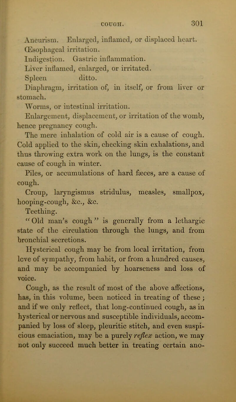 Aneurism. Enlarged, inflamed, or displaced heart. (Esophageal irritation. Indigestion. Gastric inflammation. o Liver inflamed, enlarged, or irritated. Spleen ditto. Diaphragm, irritation of, in itself, or from liver or stomach. Worms, or intestinal irritation. Enlargement, displacement, or irritation of the womb, hence pregnancy cough. The mere inhalation of cold air is a cause of cough. Cold applied to the skin, checking skin exhalations, and thus throwing extra work on the lungs, is the constant cause of cough in winter. Piles, or accumulations of hard faeces, are a cause of cough. Croup, laryngismus stridulus, measles, smallpox, hooping-cough, &c., &c. Teething. u Old man’s cough ” is generally from a lethargic state of the circulation through the lungs, and from bronchial secretions. Hysterical cough may be from local irritation, from lcve of sympathy, from habit, or from a hundred causes, and may be accompanied by hoarseness and loss of voice. Cough, as the result of most of the above affections, has, in this volume, been noticed in treating of these; and if we only reflect, that long-continued cough, as in hysterical or nervous and susceptible individuals, accom- panied by loss of sleep, pleuritic stitch, and even suspi- cious emaciation, may be a purely reflex action, we may not only succeed much better in treating certain ano-