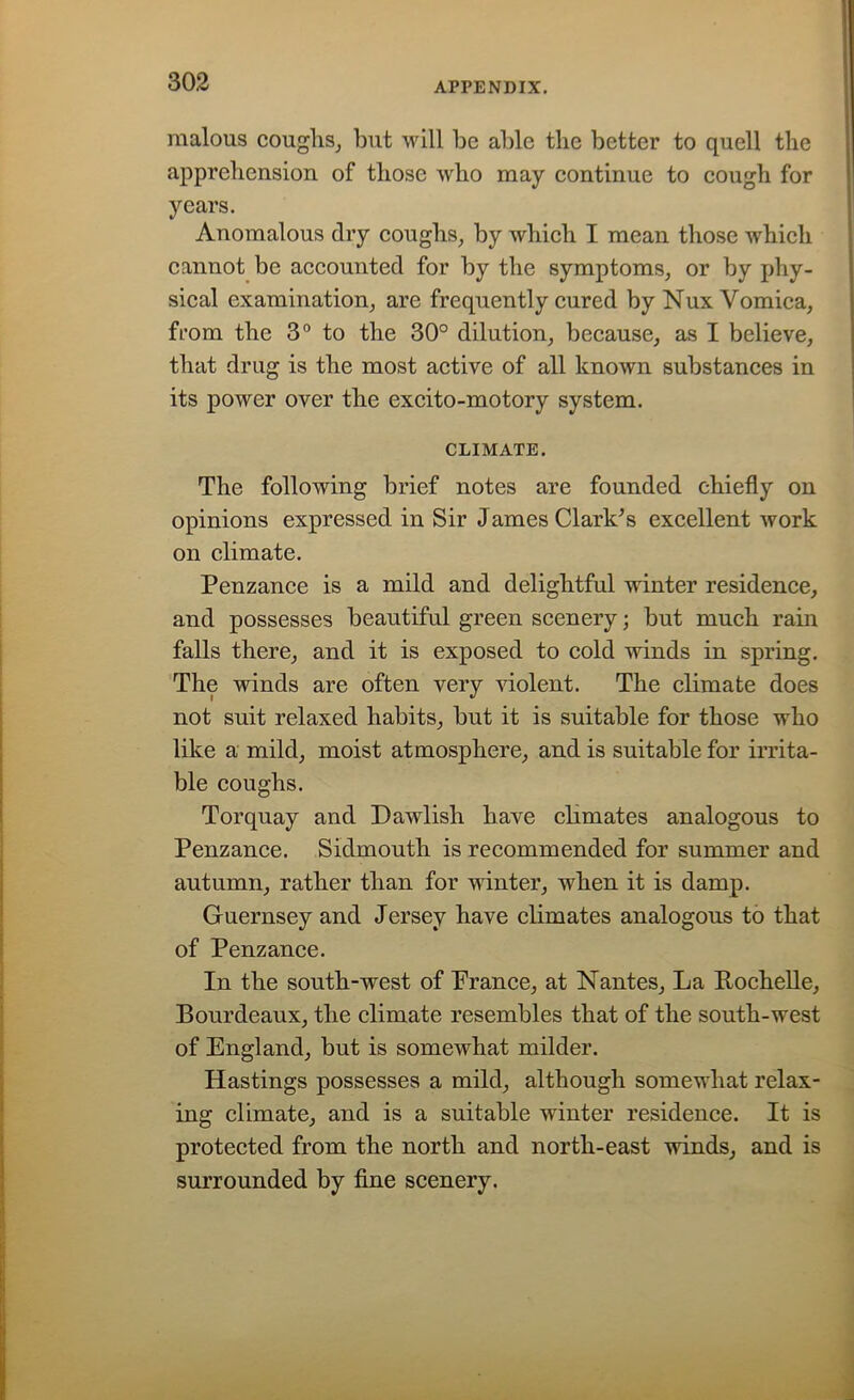 malous coughs, but will be able the better to quell the apprehension of those who may continue to cough for years. Anomalous dry coughs, by which I mean those which cannot be accounted for by the symptoms, or by phy- sical examination, are frequently cured by Nux Vomica, from the 3° to the 30° dilution, because, as I believe, that drug is the most active of all known substances in its power over the excito-motory system. CLIMATE. The following brief notes are founded chiefly on opinions expressed in Sir James Clark's excellent work on climate. Penzance is a mild and delightful winter residence, and possesses beautiful green scenery; but much rain falls there, and it is exposed to cold winds in spring. The winds are often very violent. The climate does not suit relaxed habits, but it is suitable for those who like a mild, moist atmosphere, and is suitable for irrita- ble coughs. Torquay and Dawlish have climates analogous to Penzance. Sidmouth is recommended for summer and autumn, rather than for winter, when it is damp. Guernsey and Jersey have climates analogous to that of Penzance. In the south-west of France, at Nantes, La Rochelle, Bourdeaux, the climate resembles that of the south-west of England, but is somewhat milder. Hastings possesses a mild, although somewhat relax- ing climate, and is a suitable winter residence. It is protected from the north and north-east winds, and is surrounded by fine scenery.