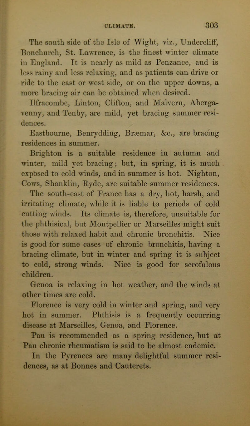 The south side of the Isle of Wight, viz., Undercliff, Bonchurch, St. Lawrence, is the finest winter climate in England. It is nearly as mild as Penzance, and is less rainy and less relaxing, and as patients can drive or ride to the east or west side, or on the upper downs, a more bracing air can be obtained when desired. Ilfracombe, Linton, Clifton, and Malvern, Aberga- venny, and Tenby, are mild, yet bracing summer resi- dences. Eastbourne, Benrydding, Brsemar, &c., are bracing residences in summer. Brighton is a suitable residence in autumn and winter, mild yet bracing; but, in spring, it is much exposed to cold winds, and in summer is hot. Nighton, Cowrs, Shanklin, Hyde, are suitable summer residences. The south-east of France has a dry, hot, harsh, and irritating climate, while it is liable to periods of cold cutting winds. Its climate is, therefore, unsuitable for the phthisical, but Montpellier or Marseilles might suit those with relaxed habit and chronic bronchitis. Nice is good for some cases of chronic bronchitis, having a bracing climate, but in winter and spring it is subject to cold, strong winds. Nice is good for scrofulous children. Genoa is relaxing in hot weather, and the winds at other times are cold. Florence is very cold in winter and spring, and very hot in summer. Phthisis is a frequently occurring disease at Marseilles, Genoa, and Florence. Pau is recommended as a spring residence, but at Pau chronic rheumatism is said to be almost endemic. In the Pyrenees are many delightful summer resi- dences, as at Bonnes and Cauterets.