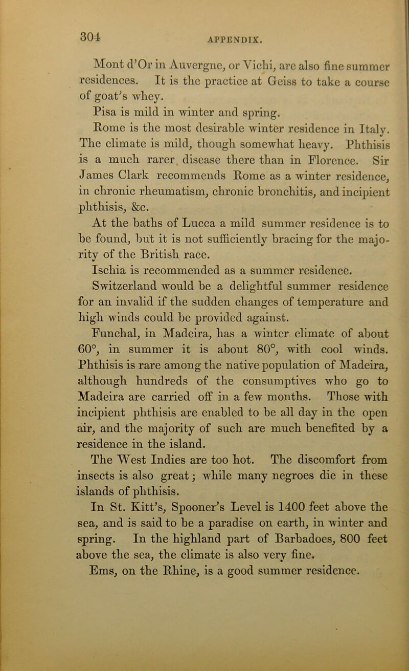 301 Mont d’Or in Auvergne, or V iclii, are also fine summer residences. It is the practice at Geiss to take a course of goaPs wliey. Pisa is mild in winter and spring. Pome is the most desirable winter residence in Italy. The climate is mild, though somewhat heavy. Phthisis is a much rarer disease there than in Florence. Sir James Clark recommends Pome as a winter residence, in chronic rheumatism, chronic bronchitis, and incipient phthisis, &c. At the baths of Lucca a mild summer residence is to be found, but it is not sufficiently bracing for the majo- rity of the British race. Ischia is recommended as a summer residence. Switzerland would be a delightful summer residence for an invalid if the sudden changes of temperature and high winds could be provided against. Funchal, in Madeira, has a winter climate of about 60°, in summer it is about 80°, with cool winds. Phthisis is rare among the native population of Madeira, although hundreds of the consumptives who go to Madeira are carried off in a few months. Those with incipient phthisis are enabled to be all day in the open air, and the majority of such are much benefited by a residence in the island. The West Indies are too hot. The discomfort from insects is also great; while many negroes die in these islands of phthisis. In St. KitPs, Spooner’s Level is 1400 feet above the sea, and is said to be a paradise on earth, in winter and spring. In the highland part of Barbadoes, 800 feet above the sea, the climate is also veiy fine. Ems, on the Rhine, is a good summer residence.