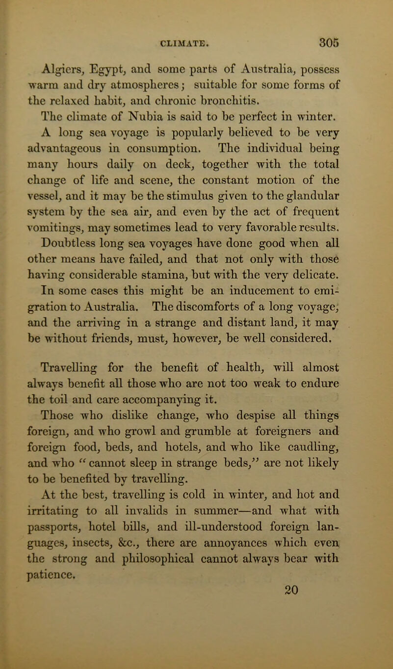Algiers, Egypt, and some parts of Australia, possess warm and dry atmospheres; suitable for some forms of the relaxed habit, and chronic bronchitis. The climate of Nubia is said to be perfect in winter. A long sea voyage is popularly believed to be very advantageous in consumption. The individual being many hours daily on deck, together with the total change of life and scene, the constant motion of the vessel, and it may be the stimulus given to the glandular system by the sea air, and even by the act of frequent vomitings, may sometimes lead to very favorable results. Doubtless long sea voyages have done good when all other means have failed, and that not only with those having considerable stamina, but with the very delicate. In some cases this might be an inducement to emi- gration to Australia. The discomforts of a long voyage, and the arriving in a strange and distant land, it may be without friends, must, however, be well considered. Travelling for the benefit of health, will almost always benefit all those who are not too weak to endure the toil and care accompanying it. Those who dislike change, who despise all things foreign, and who growl and grumble at foreigners and foreign food, beds, and hotels, and who like caudling, and who “ cannot sleep in strange beds,” are not likely to be benefited by travelling. At the best, travelling is cold in winter, and hot and irritating to all invalids in summer—and what with passports, hotel bills, and ill-understood foreign lan- guages, insects, &c., there are annoyances which even the strong and philosophical cannot always bear with patience. 20