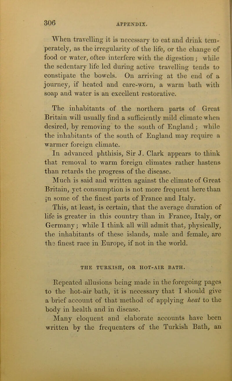 When travelling it is necessary to eat and drink tem- perately, as the irregularity of the life, or the change of food or water, often interfere with the digestion; while the sedentary life led during active travelling tends to constipate the bowels. On arriving at the end of a journey, if heated and care-worn, a warm bath with soap and water is an excellent restorative. The inhabitants of the northern parts of Great Britain will usually find a sufficiently mild climate when desired, by removing to the south of England ; while the inhabitants of the south of England may require a warmer foreign climate. In advanced phthisis. Sir J. Clark appears to think that removal to warm foreign climates rather hastens than retards the progress of the disease. Much is said and written against the climate of Great Britain, yet consumption is not more frequent here than in some of the finest parts of France and Italy. This, at least, is certain, that the average duration of life is greater in this country than in France, Italy, or Germany; while I think all will admit that, physically, the inhabitants of these islands, male and female, are the finest race in Europe, if not in the world. THE TURKISH, OR HOT-AIR BATH. Repeated allusions being made in the foregoing pages to the hot-air bath, it is necessary that I should give a brief account of that method of applying heat to the body in health and in disease. Many eloquent and elaborate accounts have been written by the frequenters of the Turkish Bath, an