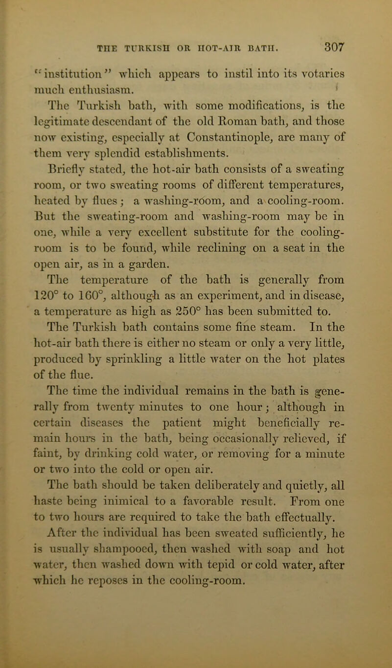 t: institution ” which appears to instil into its votaries much enthusiasm. The Turkish bath, with some modifications, is the legitimate descendant of the old Homan hath, and those now existing, especially at Constantinople, are many of them very splendid establishments. Briefly stated, the hot-air bath consists of a sweating room, or two sweating rooms of different temperatures, heated by flues ; a washing-room, and a cooling-room. But the sweating-room and wasliing-room may be in one, while a very excellent substitute for the cooling- room is to be found, while reclining on a seat in the open air, as in a garden. The temperature of the bath is generally from 120° to 1G0°, although as an experiment, and in disease, a temperature as high as 250° has been submitted to. The Turkish bath contains some fine steam. In the hot-air bath there is either no steam or only a very little, produced by sprinkling a little water on the hot plates of the flue. The time the individual remains in the bath is gene- rally from twenty minutes to one hour; although in certain diseases the patient might beneficially re- main hours in the bath, being occasionally relieved, if faint, by drinking cold water, or removing for a minute or two into the cold or open air. The bath should be taken deliberately and quietly, all haste being inimical to a favorable result. From one to two hours are required to take the bath effectually. After the individual has been sweated sufficiently, he is usually shampooed, then washed with soap and hot water, then washed down with tepid or cold wrater, after which he reposes in the cooling-room.