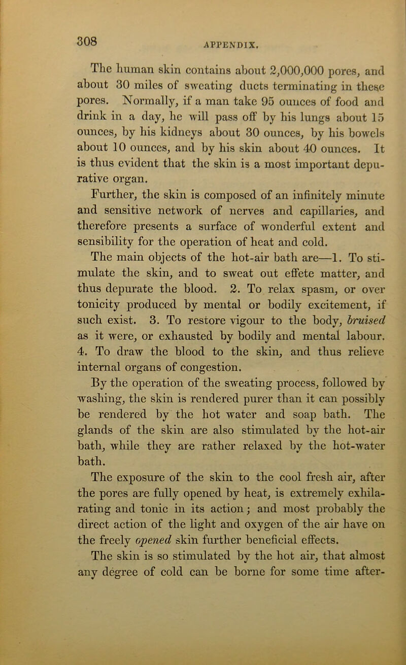 APPENDIX. Tlie human skin contains about 2,000,000 pores, and about 30 miles of sweating ducts terminating in these pores. Normally, if a man take 95 ounces of food and drink in a day, he will pass off by his lungs about 15 ounces, by his kidneys about 30 ounces, by his bowels about 10 ounces, and by his skin about 40 ounces. It is thus evident that the skin is a most important depu- rative organ. Further, the skin is composed of an infinitely minute and sensitive network of nerves and capillaries, and therefore presents a surface of wonderful extent and sensibility for the operation of heat and cold. The main objects of the hot-air bath are—1. To sti- mulate the skin, and to sweat out effete matter, and thus depurate the blood. 2. To relax spasm, or over tonicity produced by mental or bodily excitement, if such exist. 3. To restore vigour to the body, bruised as it were, or exhausted by bodily and mental labour. 4. To draw the blood to the skin, and thus relieve internal organs of congestion. By the operation of the sweating process, followed by washing, the skin is rendered purer than it can possibly be rendered by the hot water and soap bath. The glands of the skin are also stimulated by the hot-air bath, while they are rather relaxed by the hot-water bath. The exposure of the skin to the cool fresh air, after the pores are fully opened by heat, is extremely exhila- rating and tonic in its action; and most probably the direct action of the light and oxygen of the air have on the freely opened skin further beneficial effects. The skin is so stimulated by the hot air, that almost any degree of cold can be borne for some time after-