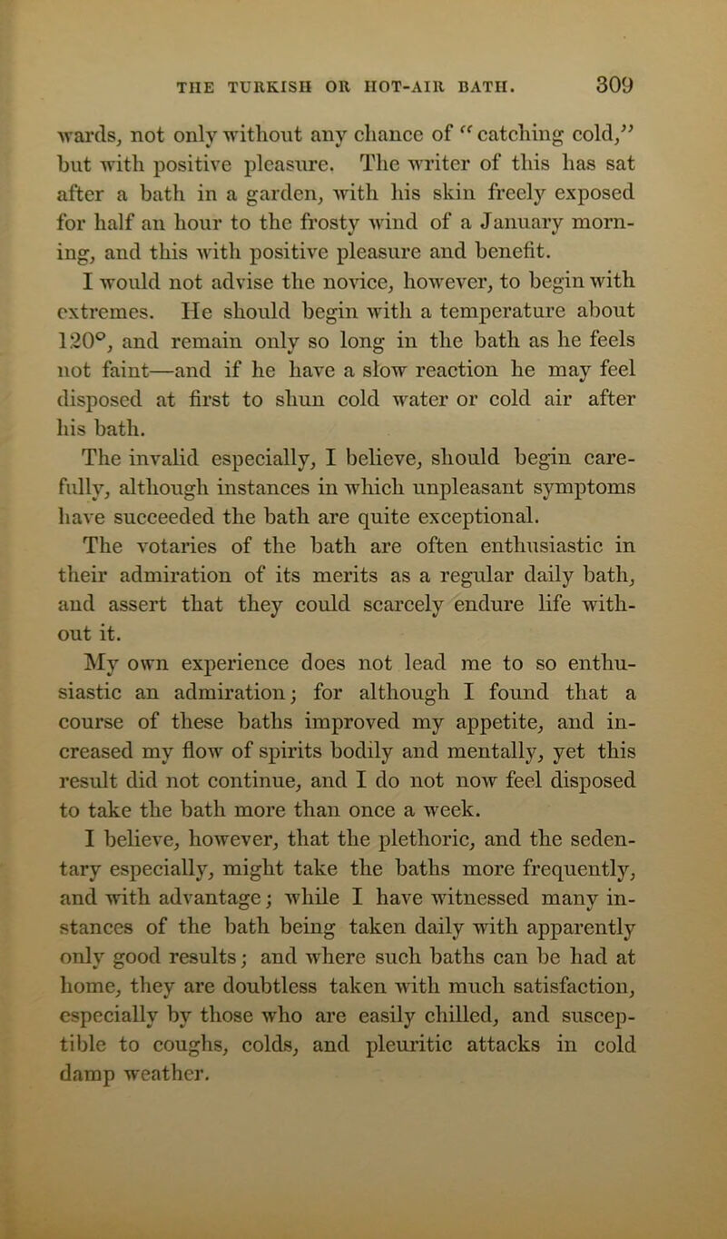 wards, not only without any chance of “ catching cold,” but with positive pleasure. The writer of this has sat after a bath in a garden, with his skin freely exposed for half an hour to the frosty wind of a January morn- ing, and this with positive pleasure and benefit. I would not advise the novice, however, to begin with extremes. He should begin with a temperature about 120°, and remain only so long in the bath as he feels not faint—and if he have a slow reaction he may feel disposed at first to shun cold water or cold air after his bath. The invalid especially, I believe, should begin care- fully, although instances in which unpleasant symptoms have succeeded the bath are quite exceptional. The votaries of the bath are often enthusiastic in their admiration of its merits as a regular daily bath, and assert that they could scarcely endure life with- out it. My own experience does not lead me to so enthu- siastic an admiration; for although I found that a course of these baths improved my appetite, and in- creased my flow of spirits bodily and mentally, yet this result did not continue, and I do not now feel disposed to take the bath more than once a week. I believe, however, that the plethoric, and the seden- tary especially, might take the baths more frequently, and with advantage; while I have witnessed many in- stances of the bath being taken daily with apparently only good results; and where such baths can be had at home, they are doubtless taken with much satisfaction, especially by those who are easily chilled, and suscep- tible to coughs, colds, and pleuritic attacks in cold damp weather.