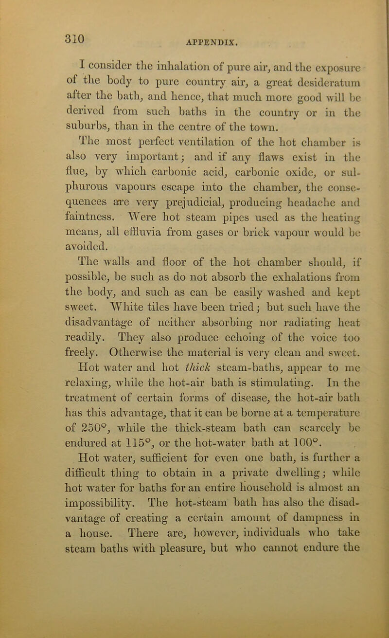 APPENDIX. I consider the inhalation of pure air, and the exposure of the body to pure country air, a great desideratum after the bath, and hence, that much more good will be derived from such baths in the country or in the suburbs, than in the centre of the town. The most perfect ventilation of the hot chamber is also very important; and if any flaws exist in the flue, by which carbonic acid, carbonic oxide, or sul- phurous vapours escape into the chamber, the conse- quences axe very prejudicial, producing headache and faintness. Were hot steam pipes used as the heating means, all effluvia from gases or brick vapour would be avoided. The walls and floor of the hot chamber should, if possible, be such as do not absorb the exhalations from the body, and such as can be easily washed and kept sweet. White tiles have been tried; but such have the disadvantage of neither absorbing nor radiating heat readily. They also produce echoing of the voice too freely. Otherwise the material is very clean and sweet. Hot water and hot thick steam-baths, appear to me relaxing, while the hot-air bath is stimulating. In the treatment of certain forms of disease, the hot-air bath has this advantage, that it can be borne at a temperature of 250°, while the thick-steam bath can scarcely be endured at 115°, or the hot-water bath at 100°. Hot water, sufficient for even one bath, is further a difficult thing to obtain in a private dwelling; while hot water for baths for an entire household is almost an impossibility. The hot-steam bath has also the disad- vantage of creating a certain amount of dampness in a house. There are, however, individuals who take steam baths with pleasure, but who cannot endure the